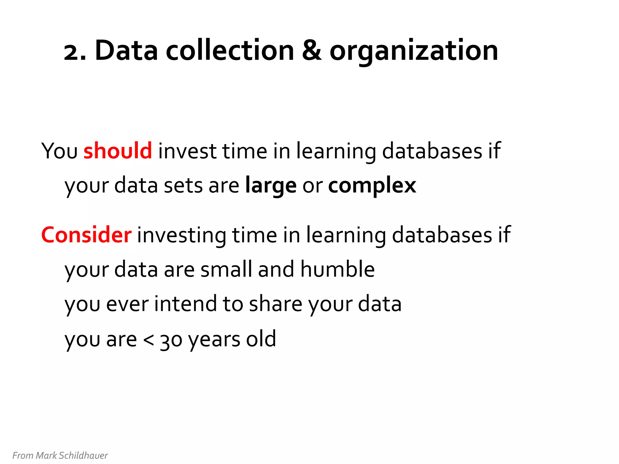 2.	
  Data	
  collection	
  &	
  organization	
  
You	
  should	
  invest	
  time	
  in	
  learning	
  databases	
  if	
  	
  
	
  your	
  data	
  sets	
  are	
  large	
  or	
  complex	
  
	
  

Consider	
  investing	
  time	
  in	
  learning	
  databases	
  if	
  
	
  your	
  data	
  are	
  small	
  and	
  humble	
  
	
  you	
  ever	
  intend	
  to	
  share	
  your	
  data	
  
	
  you	
  are	
  <	
  30	
  years	
  old	
  

From	
  Mark	
  Schildhauer	
  

 