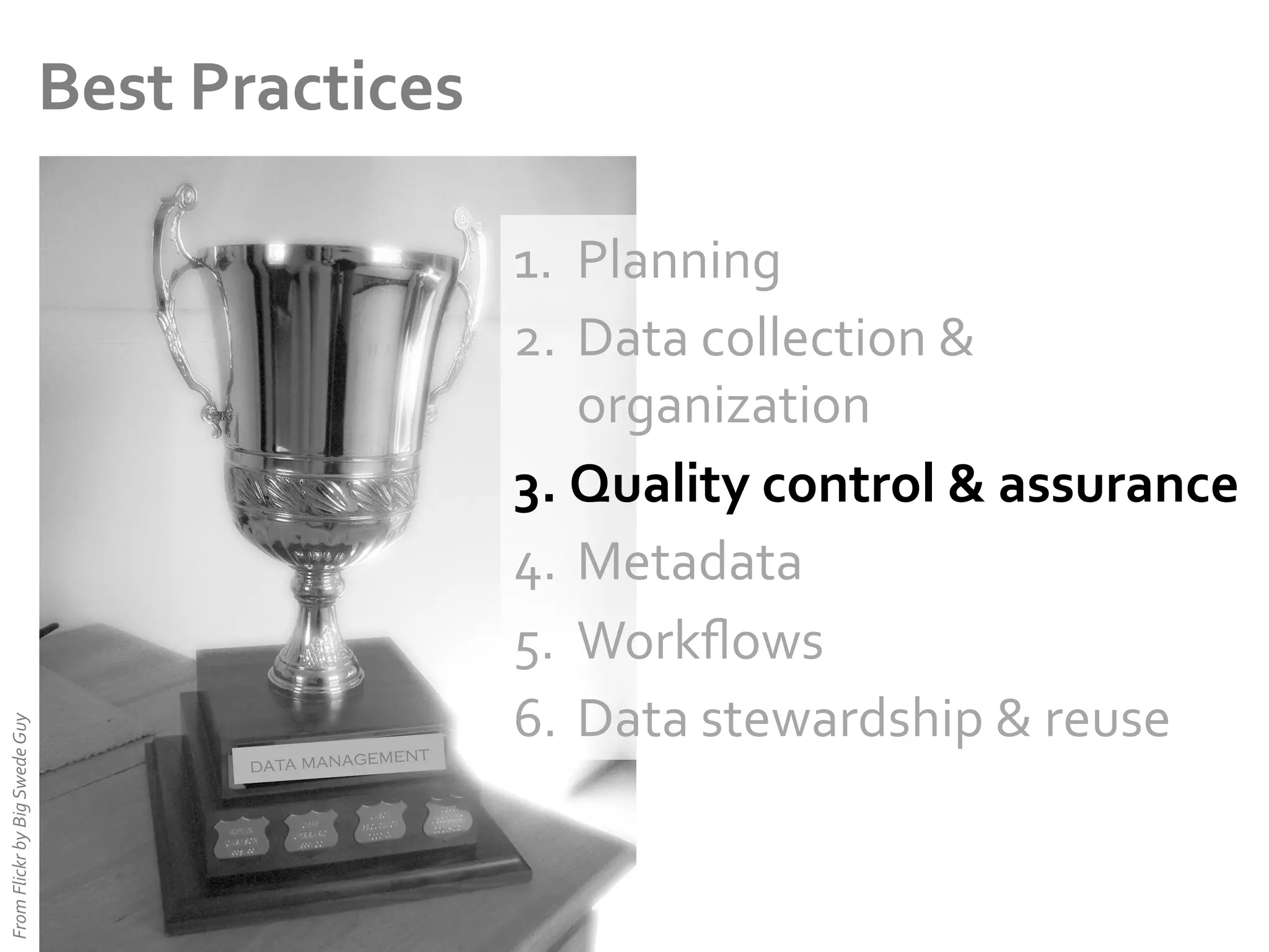 From	
  Flickr	
  by	
  Big	
  Swede	
  Guy	
  

Best	
  Practices	
  

ent
data managem

1.  Planning	
  
2.  Data	
  collection	
  &	
  
organization	
  
3.  Quality	
  control	
  &	
  assurance	
  
4.  Metadata	
  
5.  Workﬂows	
  
6.  Data	
  stewardship	
  &	
  reuse	
  

 