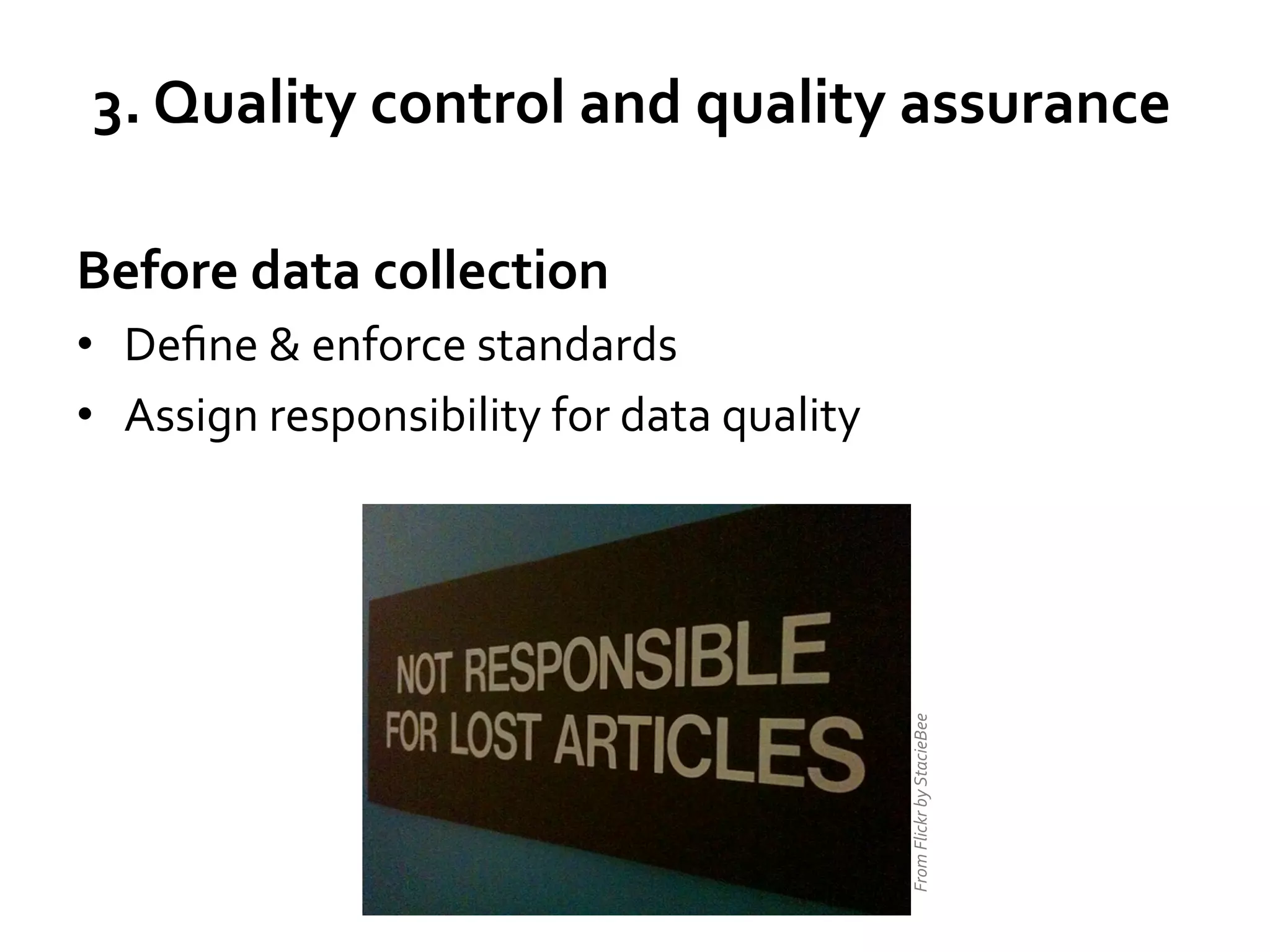 3.	
  Quality	
  control	
  and	
  quality	
  assurance	
  
Before	
  data	
  collection	
  

From	
  Flickr	
  by	
  StacieBee	
  

•  Deﬁne	
  &	
  enforce	
  standards	
  
•  Assign	
  responsibility	
  for	
  data	
  quality	
  

 