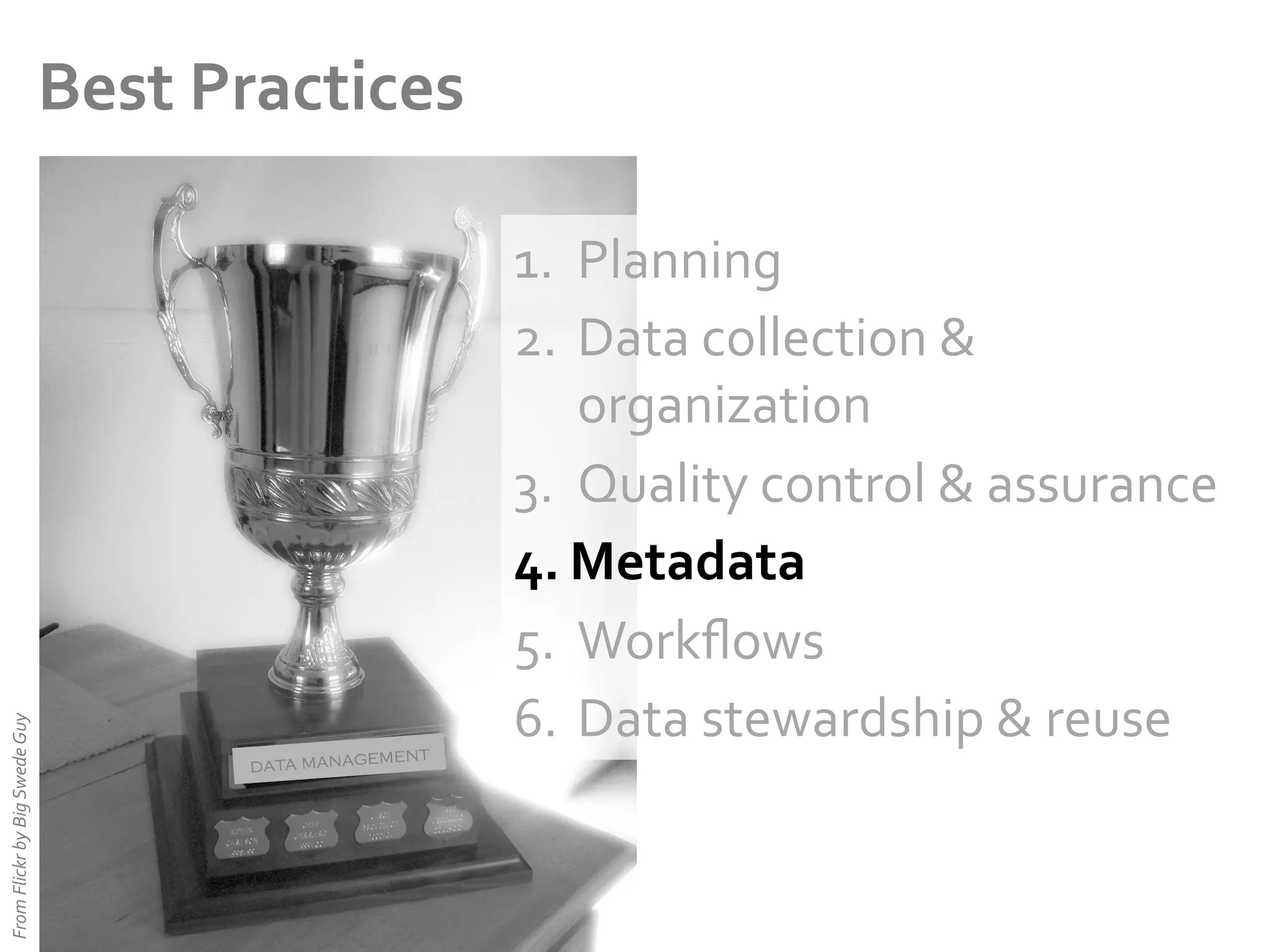 From	
  Flickr	
  by	
  Big	
  Swede	
  Guy	
  

Best	
  Practices	
  

ent
data managem

1.  Planning	
  
2.  Data	
  collection	
  &	
  
organization	
  
3.  Quality	
  control	
  &	
  assurance	
  
4.  Metadata	
  
5.  Workﬂows	
  
6.  Data	
  stewardship	
  &	
  reuse	
  

 