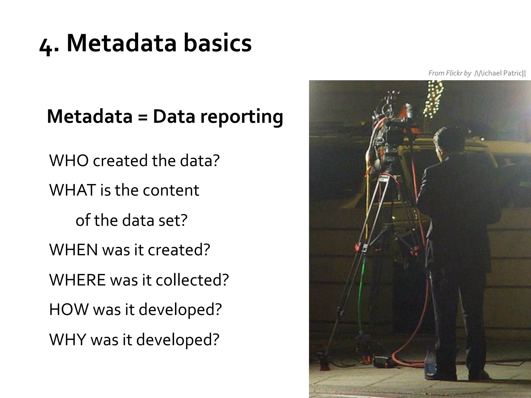 4.	
  Metadata	
  basics	
  
From	
  Flickr	
  by	
  	
  //ichael	
  Patric|{	
  
	
  

	
  	
  Metadata	
  =	
  Data	
  reporting	
  
	
  

WHO	
  created	
  the	
  data?	
  
WHAT	
  is	
  the	
  content	
  	
  
	
  of	
  the	
  data	
  set?	
  
WHEN	
  was	
  it	
  created?	
  
WHERE	
  was	
  it	
  collected?	
  
HOW	
  was	
  it	
  developed?	
  
WHY	
  was	
  it	
  developed?	
  

 
