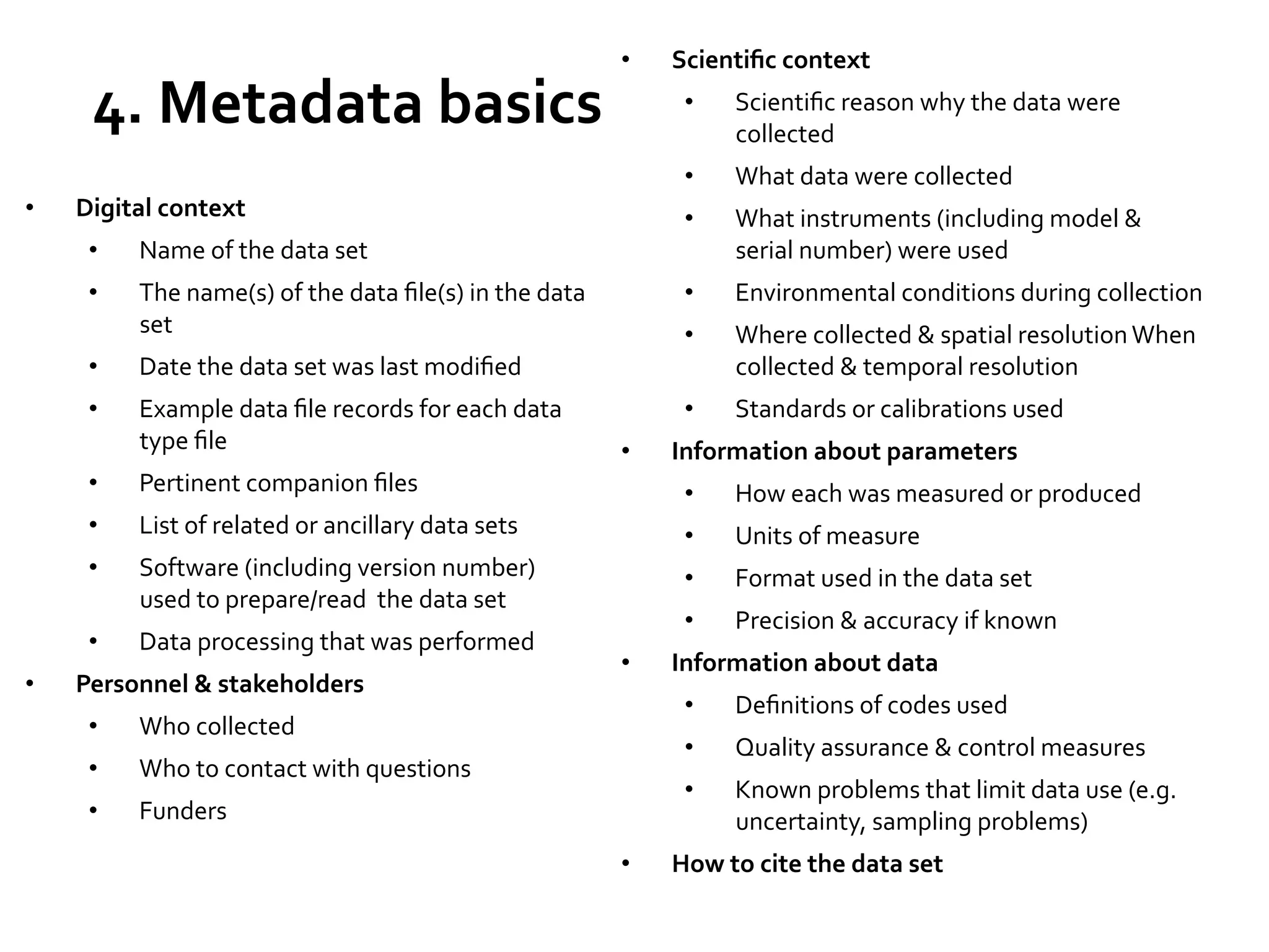 4.	
  Metadata	
  basics	
  

• 

Scientiﬁc	
  context	
  

• 

• 

Environmental	
  conditions	
  during	
  collection	
  

• 

Where	
  collected	
  &	
  spatial	
  resolution	
  When	
  
collected	
  &	
  temporal	
  resolution	
  

• 

The	
  name(s)	
  of	
  the	
  data	
  ﬁle(s)	
  in	
  the	
  data	
  
set	
  

What	
  instruments	
  (including	
  model	
  &	
  
serial	
  number)	
  were	
  used	
  

Standards	
  or	
  calibrations	
  used	
  

Name	
  of	
  the	
  data	
  set	
  

• 

What	
  data	
  were	
  collected	
  

• 

Digital	
  context	
  

Scientiﬁc	
  reason	
  why	
  the	
  data	
  were	
  
collected	
  

• 
• 

• 

• 

Date	
  the	
  data	
  set	
  was	
  last	
  modiﬁed	
  

• 

Example	
  data	
  ﬁle	
  records	
  for	
  each	
  data	
  
type	
  ﬁle	
  

• 

Pertinent	
  companion	
  ﬁles	
  

• 

• 

Information	
  about	
  parameters	
  

List	
  of	
  related	
  or	
  ancillary	
  data	
  sets	
  

How	
  each	
  was	
  measured	
  or	
  produced	
  

• 

Software	
  (including	
  version	
  number)	
  
used	
  to	
  prepare/read	
  	
  the	
  data	
  set	
  

Units	
  of	
  measure	
  

• 

• 

Format	
  used	
  in	
  the	
  data	
  set	
  

• 
• 

• 

Data	
  processing	
  that	
  was	
  performed	
  

• 

Precision	
  &	
  accuracy	
  if	
  known	
  

Personnel	
  &	
  stakeholders	
  
• 

• 

Quality	
  assurance	
  &	
  control	
  measures	
  

• 

Funders	
  

Deﬁnitions	
  of	
  codes	
  used	
  

• 

Who	
  to	
  contact	
  with	
  questions	
  

• 

Information	
  about	
  data	
  
• 

Who	
  collected	
  	
  

• 

• 

Known	
  problems	
  that	
  limit	
  data	
  use	
  (e.g.	
  
uncertainty,	
  sampling	
  problems)	
  	
  

How	
  to	
  cite	
  the	
  data	
  set	
  

 