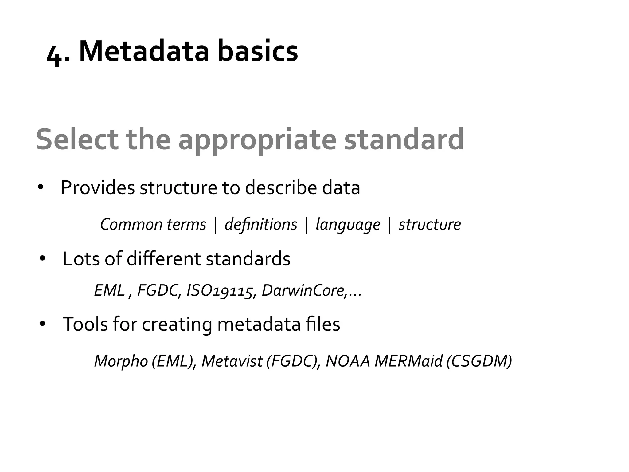 4.	
  Metadata	
  basics	
  

What	
  is	
  
metadata?	
  

Select	
  the	
  appropriate	
  standard	
  
•  Provides	
  structure	
  to	
  describe	
  data	
  
Common	
  terms	
  	
  |	
  	
  deﬁnitions	
  	
  |	
  	
  language	
  	
  |	
  	
  structure	
  

•  Lots	
  of	
  diﬀerent	
  standards	
  
	
  EML	
  ,	
  FGDC,	
  ISO19115,	
  DarwinCore,…	
  

•  Tools	
  for	
  creating	
  metadata	
  ﬁles	
  
	
  Morpho	
  (EML),	
  Metavist	
  (FGDC),	
  NOAA	
  MERMaid	
  (CSGDM)	
  	
  
	
  
	
  

 