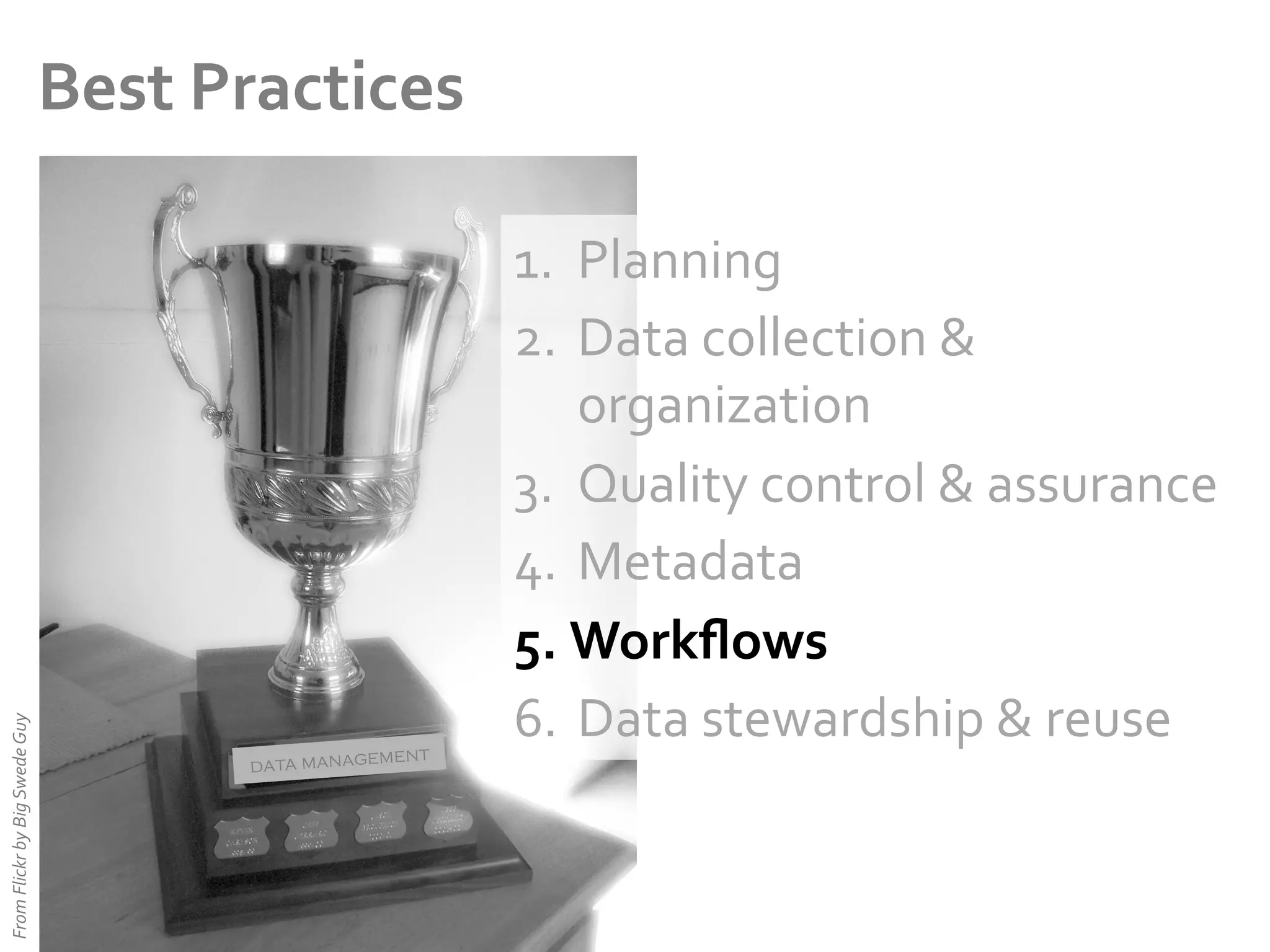 From	
  Flickr	
  by	
  Big	
  Swede	
  Guy	
  

Best	
  Practices	
  

ent
data managem

1.  Planning	
  
2.  Data	
  collection	
  &	
  
organization	
  
3.  Quality	
  control	
  &	
  assurance	
  
4.  Metadata	
  
5.  Workﬂows	
  
6.  Data	
  stewardship	
  &	
  reuse	
  

 