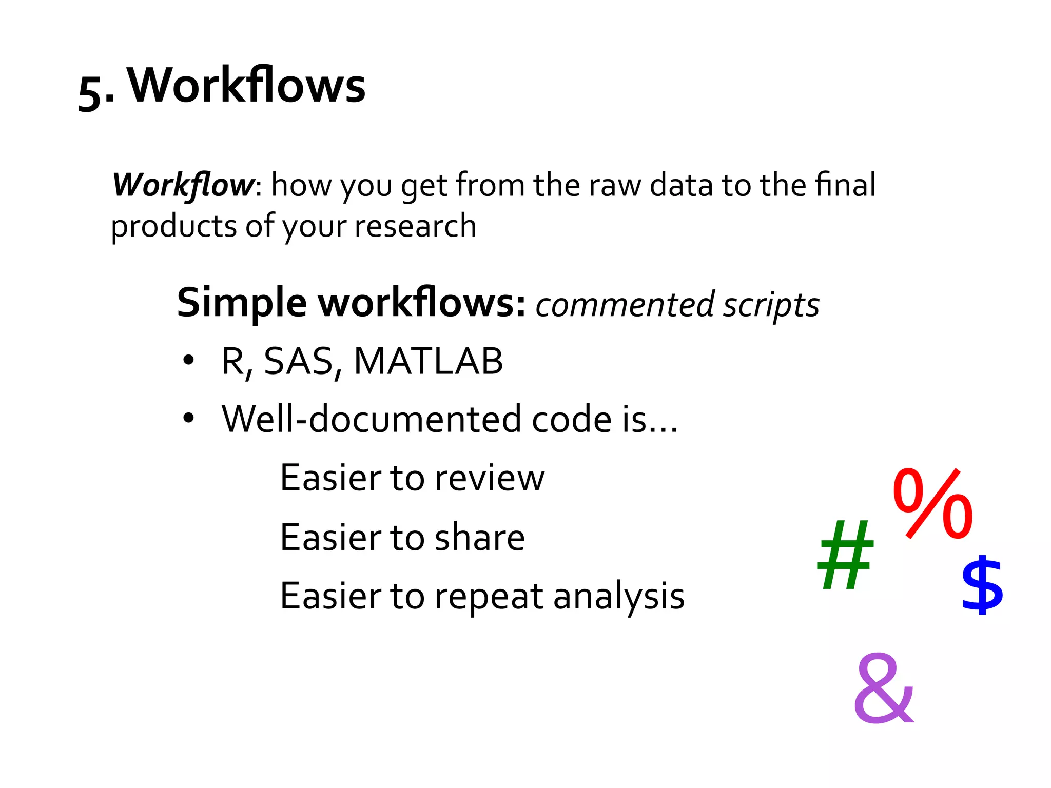 5.	
  Workﬂows	
  
Workﬂow:	
  how	
  you	
  get	
  from	
  the	
  raw	
  data	
  to	
  the	
  ﬁnal	
  
products	
  of	
  your	
  research	
  
	
  

Simple	
  workﬂows:	
  commented	
  scripts	
  
•  R,	
  SAS,	
  MATLAB	
  
•  Well-­‐documented	
  code	
  is…	
  
Easier	
  to	
  review	
  
Easier	
  to	
  share	
  
Easier	
  to	
  repeat	
  analysis	
  

%	
  
#	
   $	
  
&	
  

 