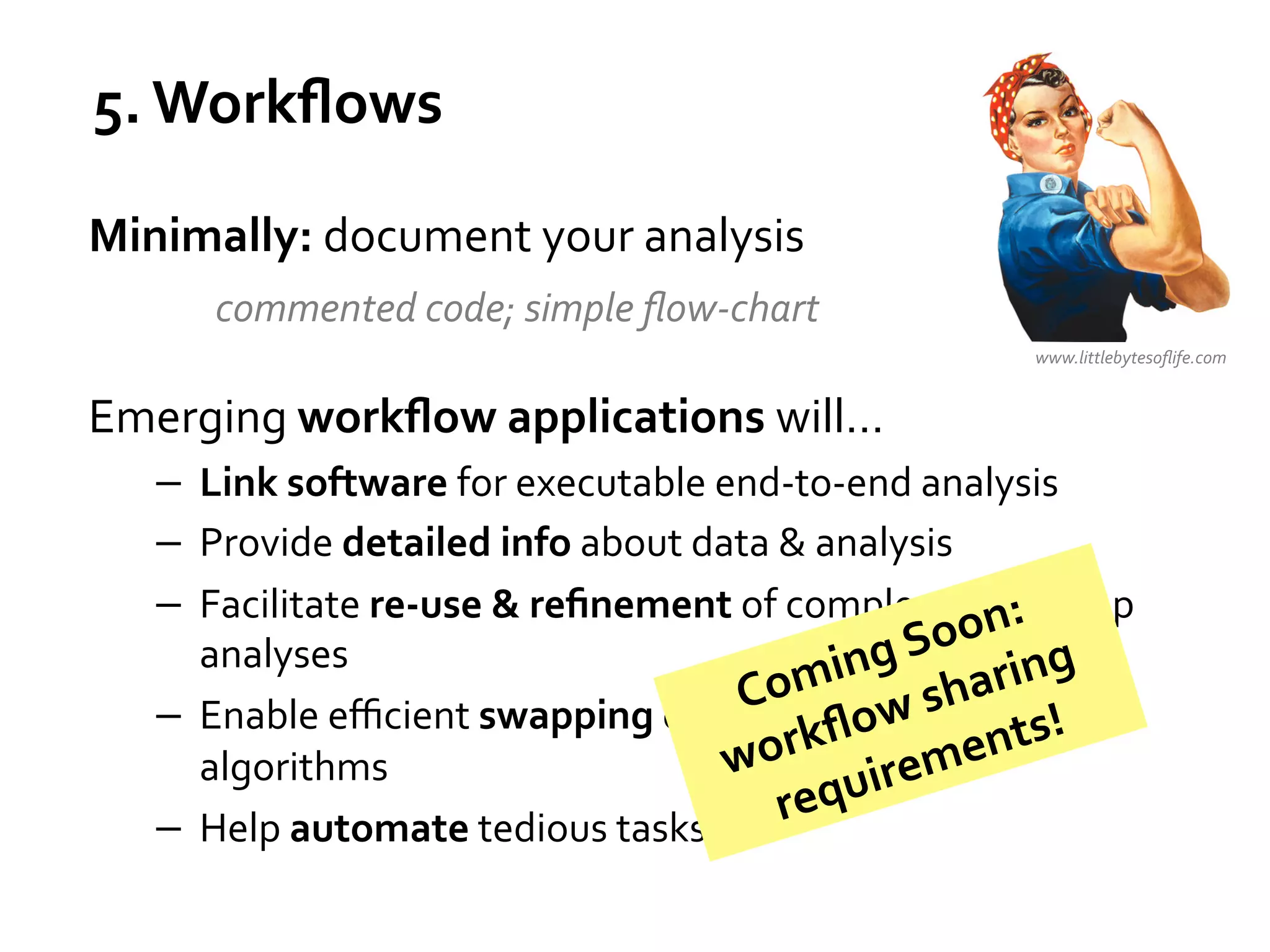5.	
  Workﬂows	
  
Minimally:	
  document	
  your	
  analysis	
  
	
   	
  commented	
  code;	
  simple	
  ﬂow-­‐chart	
  
	
  

www.littlebytesoﬂife.com	
  

Emerging	
  workﬂow	
  applications	
  will…	
  
−  Link	
  software	
  for	
  executable	
  end-­‐to-­‐end	
  analysis	
  
−  Provide	
  detailed	
  info	
  about	
  data	
  &	
  analysis	
  
−  Facilitate	
  re-­‐use	
  &	
  reﬁnement	
  of	
  complex,	
  mn:	
  
o ulti-­‐step	
  
o
analyses	
  
ng	
  S aring	
  
omi 	
  sh
C
−  Enable	
  eﬃcient	
  swapping	
  of	
  alternative	
  models	
  s! 	
  
	
  
kﬂow ent &
r
wo
algorithms	
  
uirem
req
−  Help	
  automate	
  tedious	
  tasks	
  

 