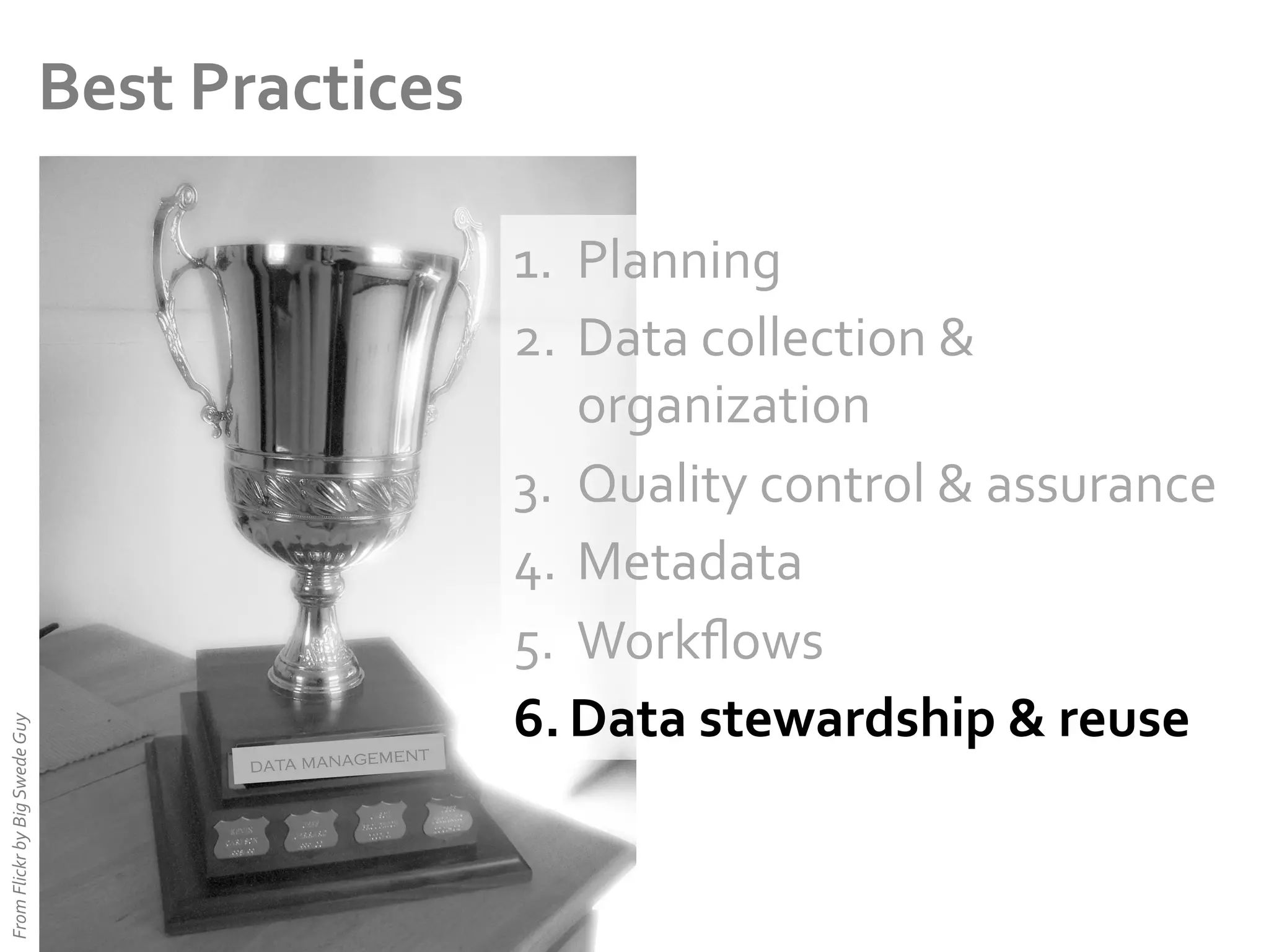 From	
  Flickr	
  by	
  Big	
  Swede	
  Guy	
  

Best	
  Practices	
  

ent
data managem

1.  Planning	
  
2.  Data	
  collection	
  &	
  
organization	
  
3.  Quality	
  control	
  &	
  assurance	
  
4.  Metadata	
  
5.  Workﬂows	
  
6.  Data	
  stewardship	
  &	
  reuse	
  

 