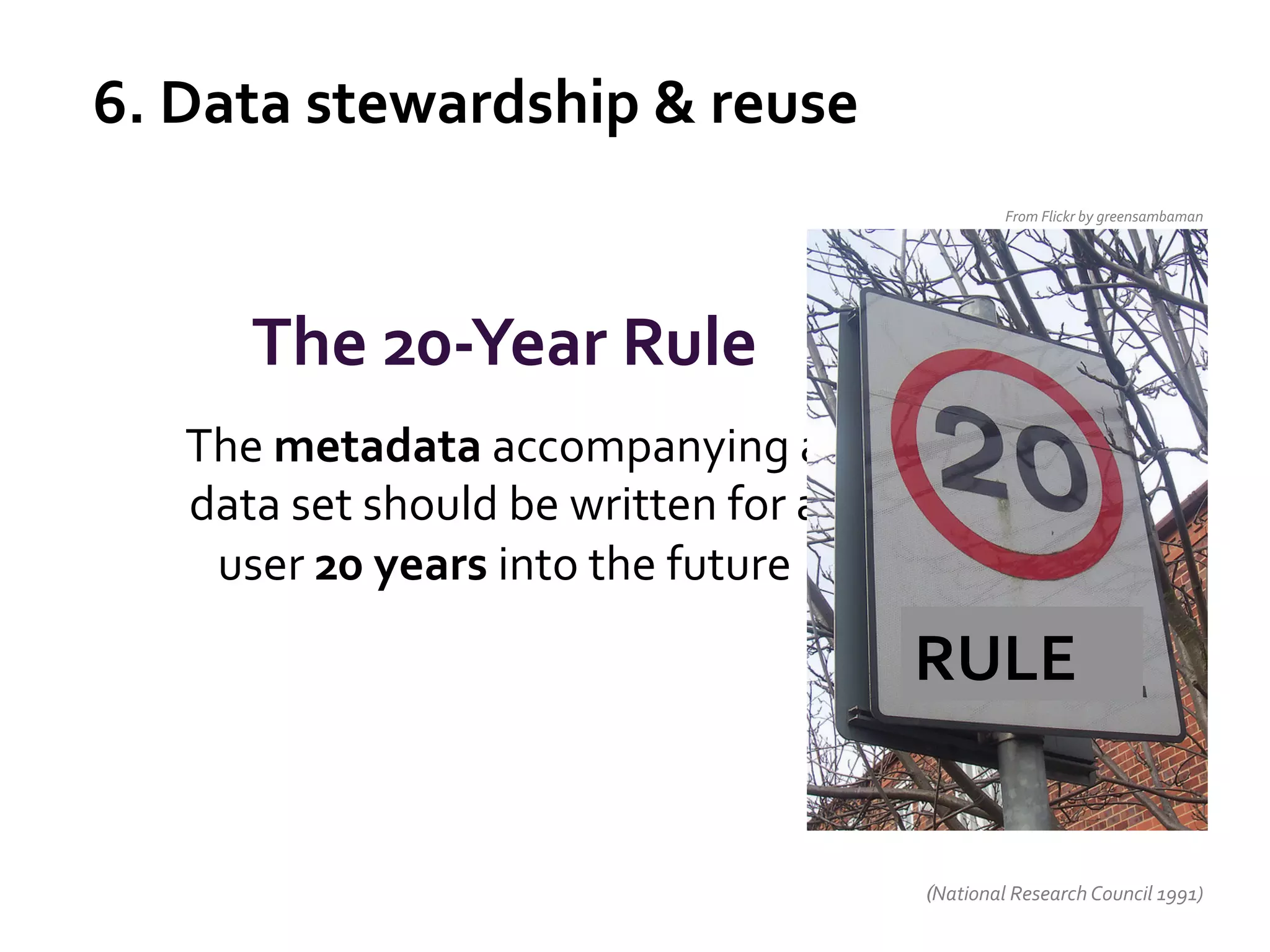 6.	
  Data	
  stewardship	
  &	
  reuse	
  
From	
  Flickr	
  by	
  greensambaman	
  

The	
  20-­‐Year	
  Rule	
  
The	
  metadata	
  accompanying	
  a	
  
data	
  set	
  should	
  be	
  written	
  for	
  a	
  
user	
  20	
  years	
  into	
  the	
  future	
  
	
  
	
  

RULE	
  

(National	
  Research	
  Council	
  1991)	
  

 
