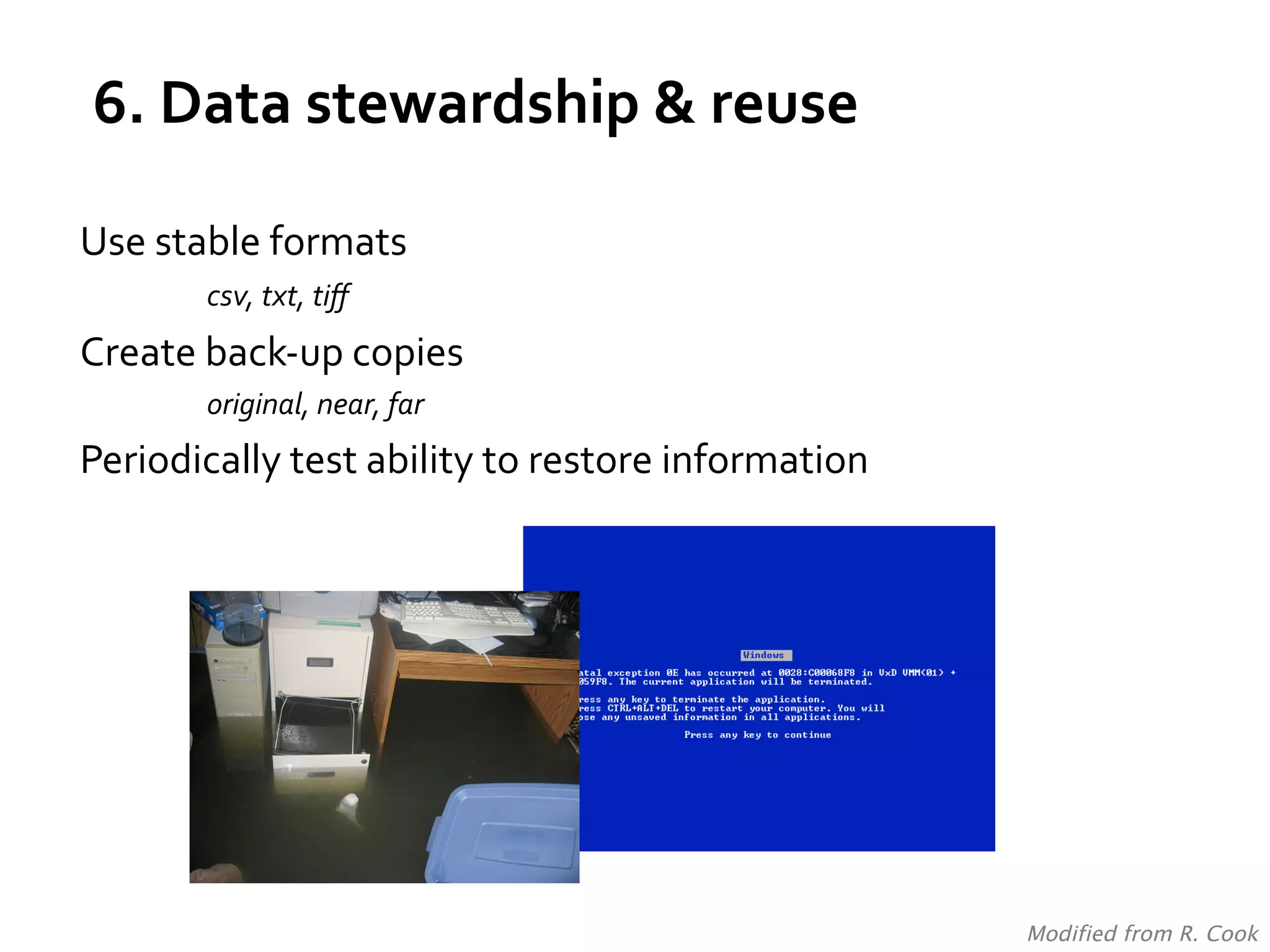 6.	
  Data	
  stewardship	
  &	
  reuse	
  
Use	
  stable	
  formats	
  
	
  

	
  csv,	
  txt,	
  tiﬀ	
  

Create	
  back-­‐up	
  copies	
  	
  
original,	
  near,	
  far	
  

Periodically	
  test	
  ability	
  to	
  restore	
  information	
  

Modified from R. Cook	
  

 