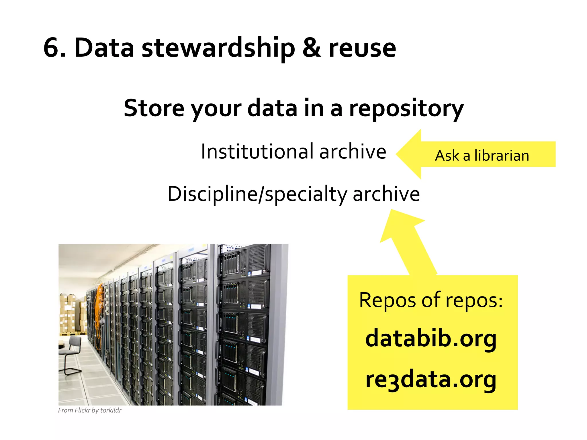 6.	
  Data	
  stewardship	
  &	
  reuse	
  
Store	
  your	
  data	
  in	
  a	
  repository	
  
Institutional	
  archive	
  

Ask	
  a	
  librarian	
  

Discipline/specialty	
  archive	
  

	
  
	
  

	
  

Repos	
  of	
  repos:	
  

databib.org	
  
re3data.org	
  
From	
  Flickr	
  by	
  torkildr	
  

 