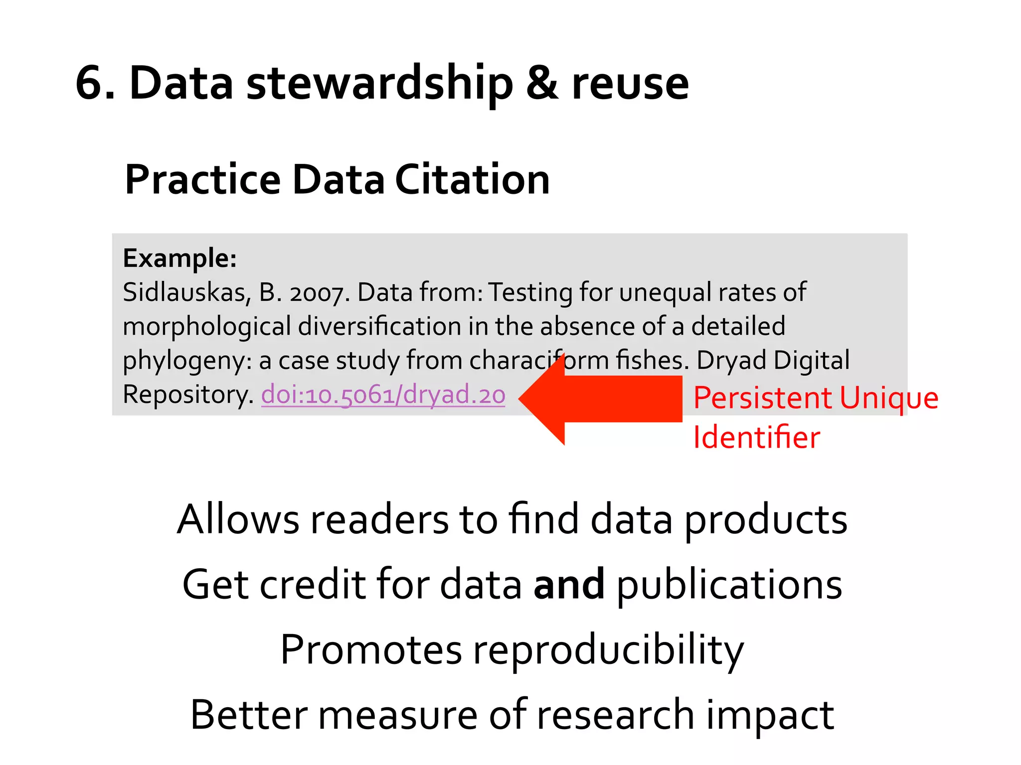 6.	
  Data	
  stewardship	
  &	
  reuse	
  
Practice	
  Data	
  Citation	
  
Example:	
  
Sidlauskas,	
  B.	
  2007.	
  Data	
  from:	
  Testing	
  for	
  unequal	
  rates	
  of	
  
morphological	
  diversiﬁcation	
  in	
  the	
  absence	
  of	
  a	
  detailed	
  
phylogeny:	
  a	
  case	
  study	
  from	
  characiform	
  ﬁshes.	
  Dryad	
  Digital	
  
Repository.	
  doi:10.5061/dryad.20	
  
Persistent	
  Unique	
  

Identiﬁer	
  

Allows	
  readers	
  to	
  ﬁnd	
  data	
  products	
  
Get	
  credit	
  for	
  data	
  and	
  publications	
  
Promotes	
  reproducibility	
  
Better	
  measure	
  of	
  research	
  impact	
  

 