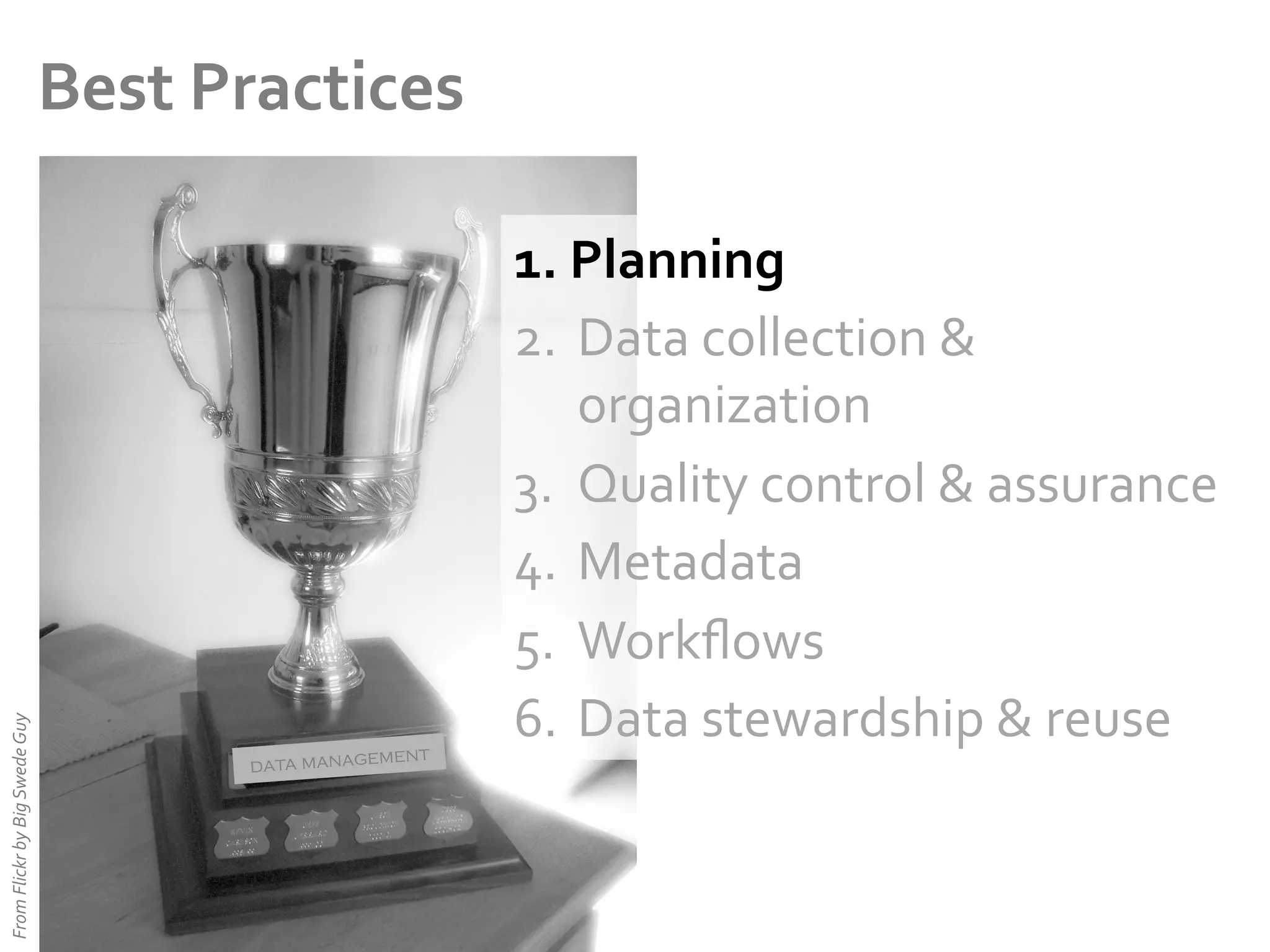 From	
  Flickr	
  by	
  Big	
  Swede	
  Guy	
  

Best	
  Practices	
  

ent
data managem

1.  Planning	
  
2.  Data	
  collection	
  &	
  
organization	
  
3.  Quality	
  control	
  &	
  assurance	
  
4.  Metadata	
  
5.  Workﬂows	
  
6.  Data	
  stewardship	
  &	
  reuse	
  

 