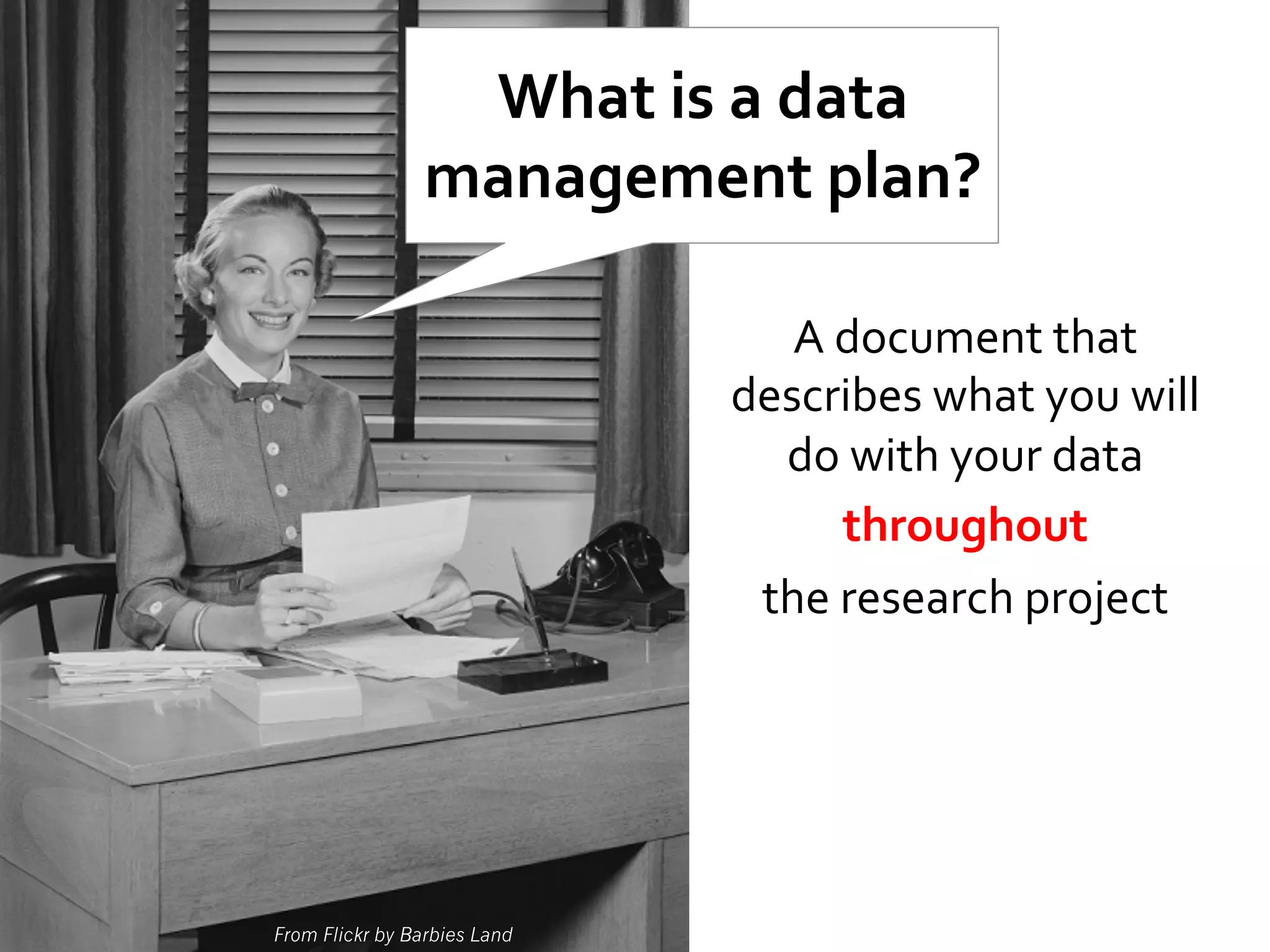 What	
  is	
  a	
  data	
  
management	
  plan?	
  
A	
  document	
  that	
  
describes	
  what	
  you	
  will	
  
do	
  with	
  your	
  data	
  
throughout	
  	
  
the	
  research	
  project	
  

From Flickr by Barbies Land

 
