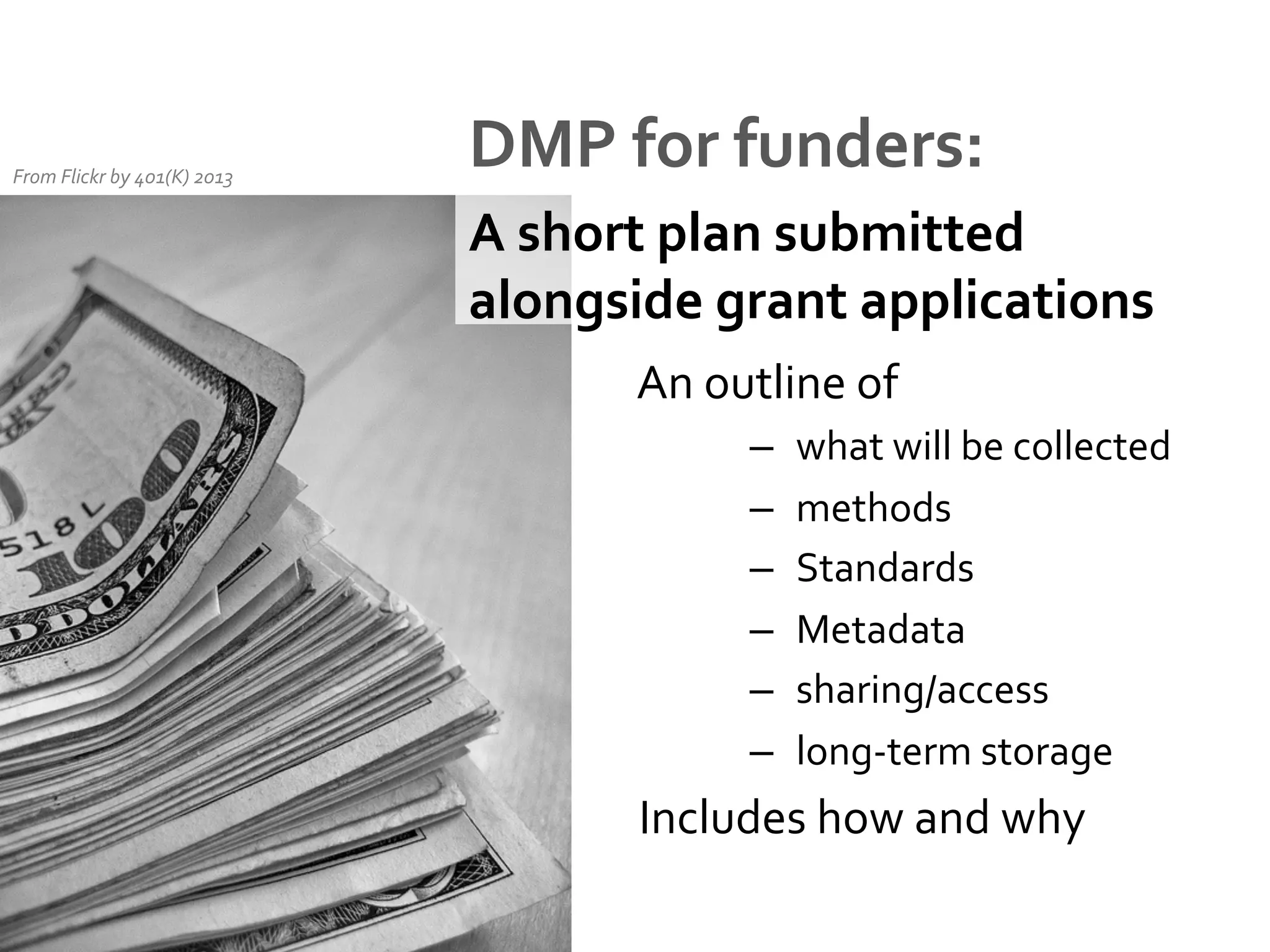From	
  Flickr	
  by	
  401(K)	
  2013	
  

DMP	
  for	
  funders:	
  
A	
  short	
  plan	
  submitted	
  
alongside	
  grant	
  applications	
  
	
  An	
  outline	
  of	
  	
  
–  what	
  will	
  be	
  collected	
  
–  methods	
  
–  Standards	
  
But they all have
–  Metadata	
  
different requirements
–  sharing/access	
  
and express them in
–  long-­‐term	
  storage	
  
different ways

	
  Includes	
  how	
  and	
  why	
  

 