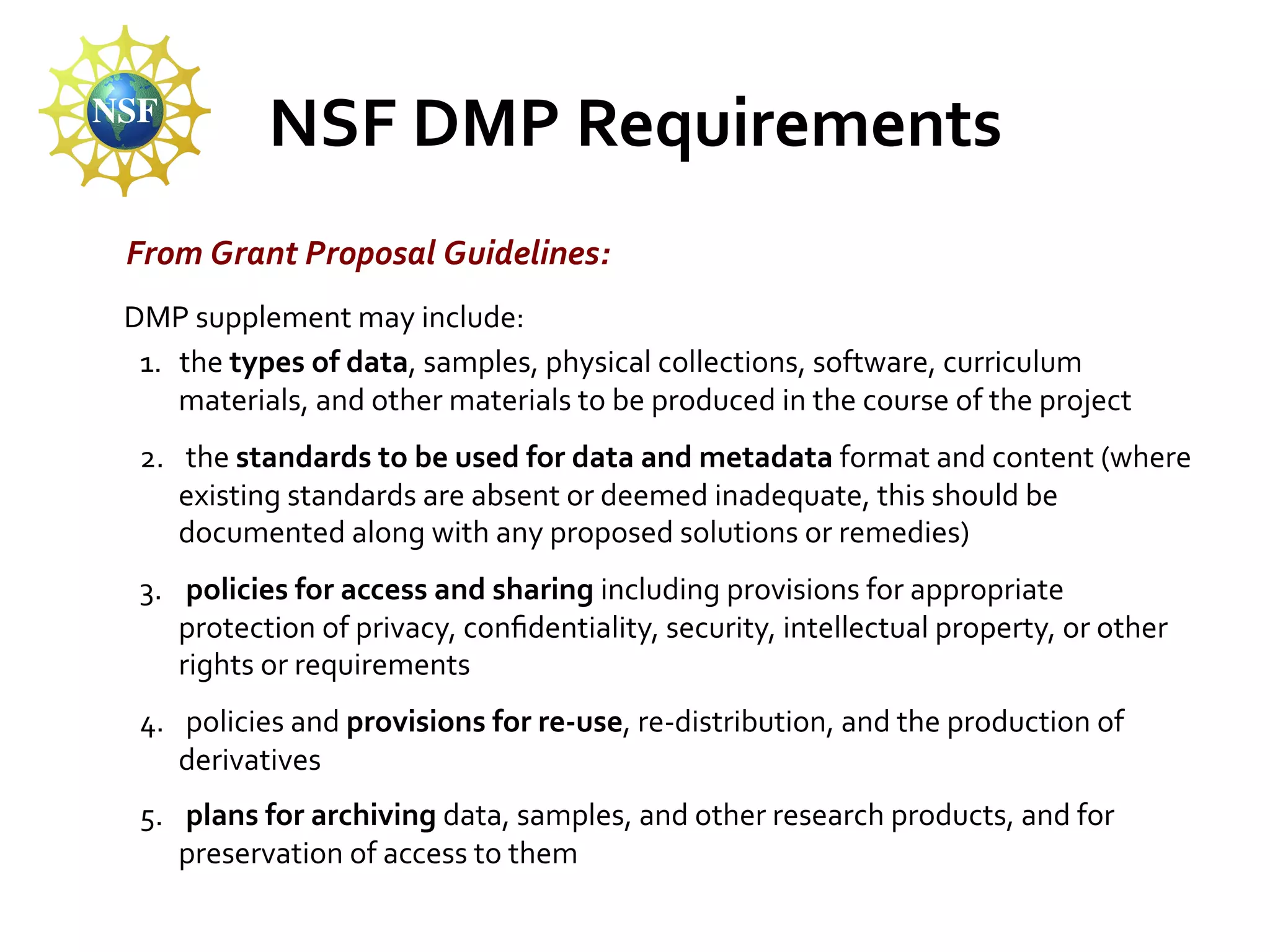 NSF	
  DMP	
  Requirements	
  
From	
  Grant	
  Proposal	
  Guidelines:	
  
	
  DMP	
  supplement	
  may	
  include:	
  
1.  the	
  types	
  of	
  data,	
  samples,	
  physical	
  collections,	
  software,	
  curriculum	
  
materials,	
  and	
  other	
  materials	
  to	
  be	
  produced	
  in	
  the	
  course	
  of	
  the	
  project	
  
2.  	
  the	
  standards	
  to	
  be	
  used	
  for	
  data	
  and	
  metadata	
  format	
  and	
  content	
  (where	
  
existing	
  standards	
  are	
  absent	
  or	
  deemed	
  inadequate,	
  this	
  should	
  be	
  
documented	
  along	
  with	
  any	
  proposed	
  solutions	
  or	
  remedies)	
  
3.  	
  policies	
  for	
  access	
  and	
  sharing	
  including	
  provisions	
  for	
  appropriate	
  
protection	
  of	
  privacy,	
  conﬁdentiality,	
  security,	
  intellectual	
  property,	
  or	
  other	
  
rights	
  or	
  requirements	
  
4.  	
  policies	
  and	
  provisions	
  for	
  re-­‐use,	
  re-­‐distribution,	
  and	
  the	
  production	
  of	
  
derivatives	
  
5.  	
  plans	
  for	
  archiving	
  data,	
  samples,	
  and	
  other	
  research	
  products,	
  and	
  for	
  
preservation	
  of	
  access	
  to	
  them	
  

 