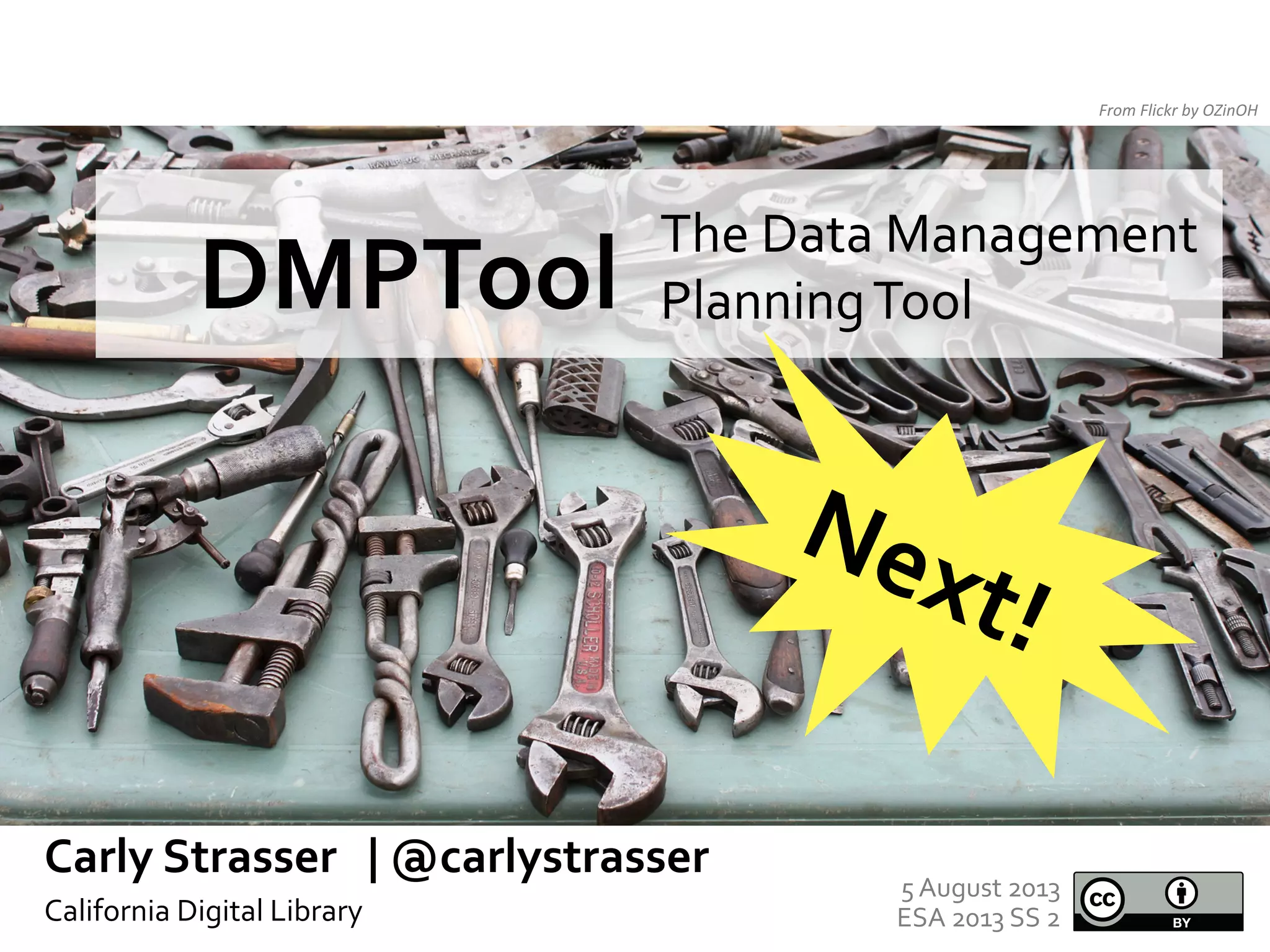 From	
  Flickr	
  by	
  OZinOH	
  

The	
  Data	
  Management	
  
Planning	
  Tool	
  

DMPTool	
  	
  

	
  

Carly	
  Strasser	
  	
  	
  |	
  @carlystrasser	
  
California	
  Digital	
  Library	
  
	
  

5	
  August	
  2013	
  
ESA	
  2013	
  SS	
  2	
  

 