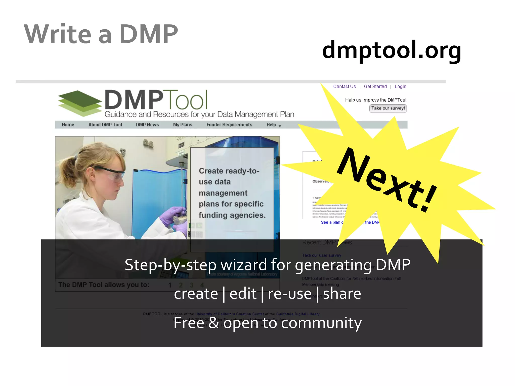Write	
  a	
  DMP	
  

dmptool.org	
  	
  	
  	
  	
  	
  	
  	
  	
  	
  

Step-­‐by-­‐step	
  wizard	
  for	
  generating	
  DMP	
  
create	
  |	
  edit	
  |	
  re-­‐use	
  |	
  share	
  
Free	
  &	
  open	
  to	
  community	
  	
  

 