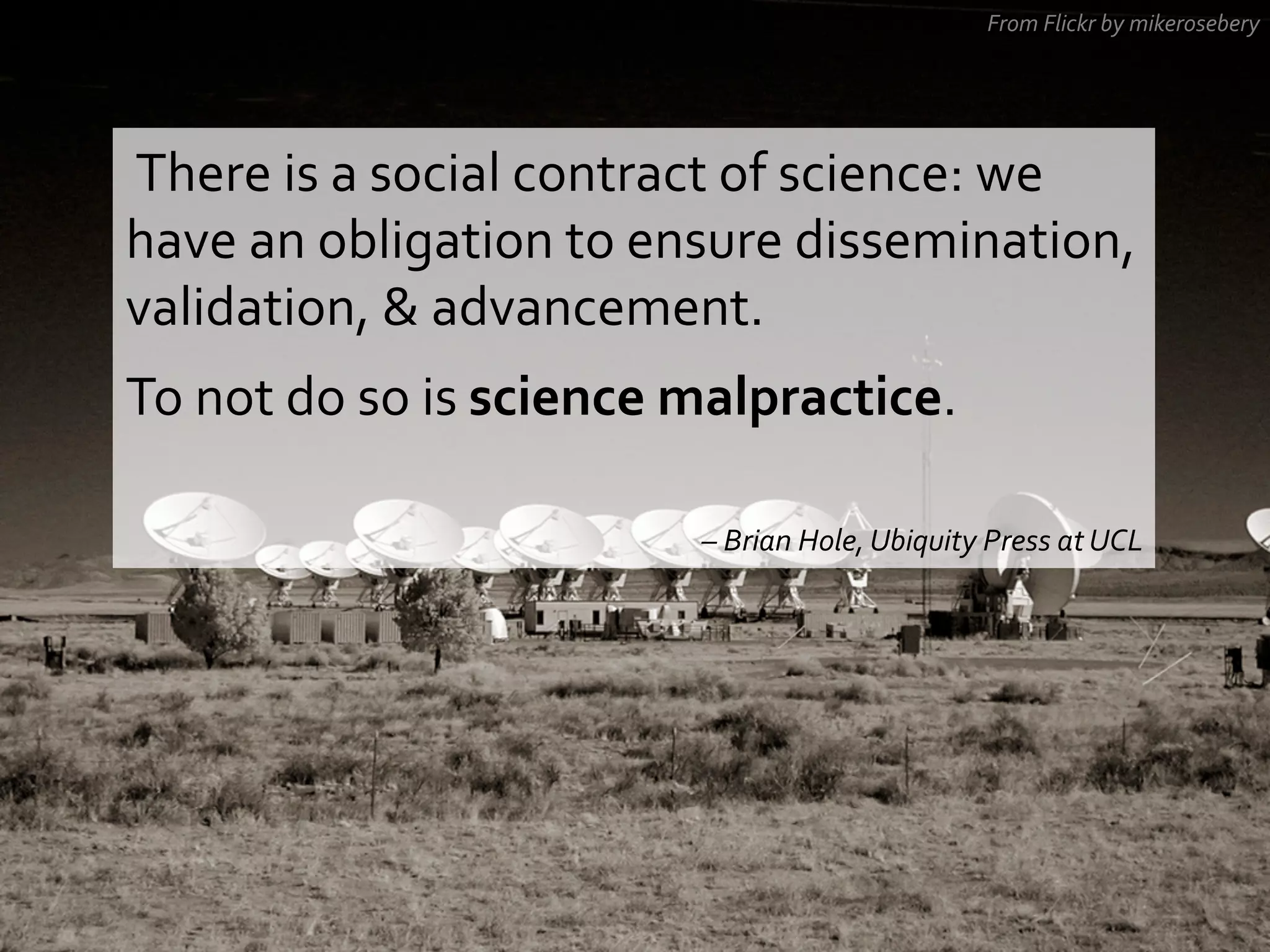 From	
  Flickr	
  by	
  mikerosebery	
  

	
  There	
  is	
  a	
  social	
  contract	
  of	
  science:	
  we	
  

have	
  an	
  obligation	
  to	
  ensure	
  dissemination,	
  
validation,	
  &	
  advancement.	
  
To	
  not	
  do	
  so	
  is	
  science	
  malpractice.	
  	
  
	
  
–	
  Brian	
  Hole,	
  Ubiquity	
  Press	
  at	
  UCL	
  

 