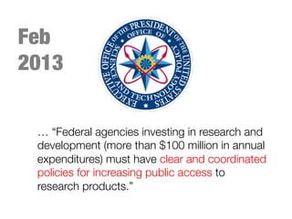 … “Federal agencies investing in research and
development (more than $100 million in annual
expenditures) must have clear and coordinated
policies for increasing public access to
research products.”
Feb
2013
 