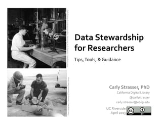 Data	
  Stewardship	
  
for	
  Researchers	
  
Carly	
  Strasser,	
  PhD	
  
California	
  Digital	
  Library	
  
@carlystrasser	
  
carly.strasser@ucop.edu	
  
UC	
  Riverside	
  
April	
  2013	
  
From	
  Calisphere,	
  	
  Couretsy	
  of	
  	
  UC	
  Riverside,	
  California	
  Museum	
  of	
  Photography	
  
Tips,	
  Tools,	
  &	
  Guidance	
  
	
  From	
  Calisphere,	
  	
  Courtesy	
  of	
  Thousand	
  Oaks	
  Library	
  	
  	
  
 