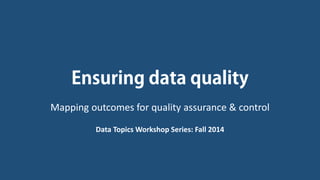 Ensuring data quality 
Mapping outcomes for quality assurance & control 
Data Topics Workshop Series: Fall 2014  