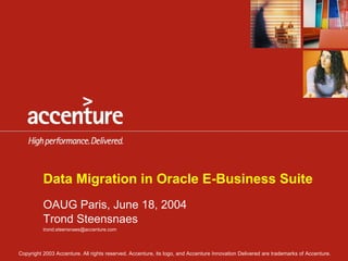 Data Migration in Oracle E-Business Suite
          OAUG Paris, June 18, 2004
          Trond Steensnaes
          trond.steensnaes@accenture.com




Copyright 2003 Accenture. All rights reserved. Accenture, its logo, and Accenture Innovation Delivered are trademarks of Accenture.
 