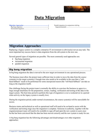 17 August 2017 - Data migration.docx 1
Data Migration
Migration Approaches .................................................................1
Big bang migration.....................................................................1
Incremental migration................................................................2
Parallel migration (in conjunction with big
bang/incremental) ...................................................................3
Migration Approaches
Replacing a legacy system in a complex enterprise IT environment is (obviously) not an easy task. The
most important key success factor is data migration from the old system to the new one.
Several general types of migration are possible. The most commonly used approaches are:
 big bang migration
 incremental migration
 parallel migration
Big bang migration
In big bang migration the data is moved to the new target environment in one operational process.
The business must allow the project team sufficient time in order to move the data from the source
system(s) to the target system(s). Enough time also needs to be available in the case that a “roll-
back/fallback” needs to be performed for some unexpected reason (the “roll-back/fallback” can take as
long as the migration itself).
One challenge facing the project team is normally the ability to convince the business to agree to a
large enough timeframe for the preparation, extract, loading, verification and testing of the data in the
target system. The best time period to perform this type of migration is over a weekend (or in a period
when activity on the legacy system is usually low).
During the migration period, under normal circumstances, the source system(s) will be unavailable for
access.
Business teams and technical as well as operational staff will need to be on-hand to assist with the
verification and testing stage once the migration is complete. Someone in authority, together with the
migration/project team will need to be available to sign-off and open the new system to users once
he/she has been convinced that the data has been moved correctly and the new system is ready for use.
A big bang migration has the following advantages and disadvantages over other migration
approaches:
 