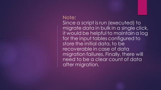 Note:
Since a script is run (executed) to
migrate data in bulk in a single click,
it would be helpful to maintain a log
for the input tables configured to
store the initial data, to be
recoverable in case of data
migration failures. Finally, there will
need to be a clear count of data
after migration.
 