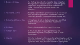 ➢ Design a Strategy : The strategy describes the need for data migration.
An organization needs to decide whether to go for
simple data migration services or use enterprise-
grade ETL tools designed to facilitate data
migration.
➢ Assess and Analyze : This phase considers requirements such as how much
data requires migrationand whether the source is
structured or unstructured, dated or recent one, etc.
➢ Collect and Cleanse Data : In this phase, all sets of duplicate data are identified
and cleansedor removed before migration is
performed.
➢ Sort Data : Ensuring to route data into the right buckets.
➢ Validate Data : In this phase, data mapping and testing are
performed as per structure (always refer to older
databases).
➢ Migrate : This is the final step in which everything falls into place. All the
above-mentionedsteps help to achieve a clean and well-
organized data. Now, the data is ready to be migrated.
 