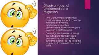 Disadvantages of
unplanned data
migration
➢ Time Consuming: Migration is a
continuous process, which must be
repeated every time a
medium/assetreaches
obsolescence, for all data objects
stored on a certain media.
➢ Data migrationinvolves planning,
executing and testing in equal
measure to ensure the desired
outcome is achieved– to keep the
systems up to date with the current
data.
 