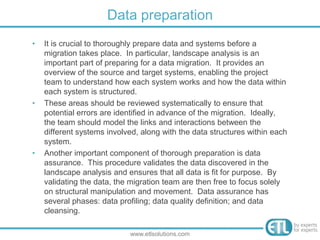 • It is crucial to thoroughly prepare data and systems before a
migration takes place. In particular, landscape analysis is an
important part of preparing for a data migration. It provides an
overview of the source and target systems, enabling the project
team to understand how each system works and how the data within
each system is structured.
• These areas should be reviewed systematically to ensure that
potential errors are identified in advance of the migration. Ideally,
the team should model the links and interactions between the
different systems involved, along with the data structures within each
system.
• Another important component of thorough preparation is data
assurance. This procedure validates the data discovered in the
landscape analysis and ensures that all data is fit for purpose. By
validating the data, the migration team are then free to focus solely
on structural manipulation and movement. Data assurance has
several phases: data profiling; data quality definition; and data
cleansing.
Data preparation
www.etlsolutions.com
 