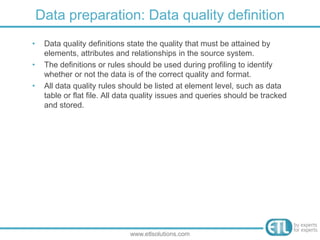 • Data quality definitions state the quality that must be attained by
elements, attributes and relationships in the source system.
• The definitions or rules should be used during profiling to identify
whether or not the data is of the correct quality and format.
• All data quality rules should be listed at element level, such as data
table or flat file. All data quality issues and queries should be tracked
and stored.
Data preparation: Data quality definition
www.etlsolutions.com
 