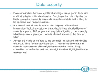 • Data security has become a political and legal issue, particularly with
continuing high-profile data losses. Carrying out a data migration is
likely to require access to corporate or customer data that is likely to
be sensitive and business critical.
• It is crucial that all data is treated with respect. All sensitive
information, including customer data, should have detailed levels of
security in place. Before you start any data migration, check exactly
what levels are in place, and who is allowed access to the data and
when.
• Assess the value of the data to the business, in addition to the costs
that could arise from a security breach. Then make sure that the
security requirements of the migration reflect this value. They
should be cost-effective and not outweigh the risks highlighted in the
assessment.
Data security
www.etlsolutions.com
 
