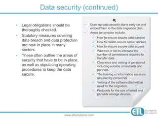 • Legal obligations should be
thoroughly checked.
• Statutory measures covering
data breach and data protection
are now in place in many
sectors.
• These often outline the areas of
security that have to be in place,
as well as stipulating operating
procedures to keep the data
secure.
Data security (continued)
www.etlsolutions.com
• Draw up data security plans early on and
embed them in the data migration plan.
• Areas to consider include:
 How to ensure secure data transfer
 How to create secure server access
 How to ensure secure data access
 Whether or not to increase the
number of permissions required to
transfer data
 Clearance and vetting of personnel,
including outside consultants and
partners
 The training or information sessions
required by personnel
 Vetting of the software that will be
used for the migration.
 Protocols for the use of email and
portable storage devices.
 