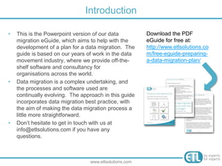 • This is the Powerpoint version of our data
migration eGuide, which aims to help with the
development of a plan for a data migration. The
guide is based on our years of work in the data
movement industry, where we provide off-the-
shelf software and consultancy for
organisations across the world.
• Data migration is a complex undertaking, and
the processes and software used are
continually evolving. The approach in this guide
incorporates data migration best practice, with
the aim of making the data migration process a
little more straightforward.
• Don’t hesitate to get in touch with us at
info@etlsolutions.com if you have any
questions.
Introduction
www.etlsolutions.com
Download this PDF
eGuide for free at:
http://www.etlsolutions.co
m/free-eguide-preparing-
a-data-migration-plan/
 