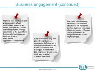 Business engagement (continued)
www.etlsolutions.com
Promote best practice: Great
processes can reflect
positively on a company’s
senior management. Show
in the scoping and strategy
documents at the outset how
the migration process uses
best practice and even,
where applicable,
accreditations.
Build in short and long-term
gains: Senior business
leaders are likely to want to
see short-term value added
to their bottom line after
making an investment in
data migration. Create some
quick wins to satisfy
business objectives.
Communicate the system
retirement plan: Be clear
about what will happen to
existing business resources
after the migration. Explain
how any changes can
mitigate the costs of the
migration itself.
 