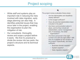 • While staff and systems play an
important role in reducing the risks
involved with data migration, early
stage planning can also help. It
identifies potential issues that may
occur later in the project, enabling
the organisation to plan the
mitigation of risk.
• Our consultants thoroughly
review and scope a project before
it starts. We find it’s practical to
divide the review into two parts: the
project’s structure and its technical
aspects.
Project scoping
www.etlsolutions.com
The project review evaluates these areas:
 Are the deliverables and deadlines
clearly defined?
 Is the budget sufficient?
 Have all potential stakeholders been
included in the plan?
 Are there communication plans in
place, and do they include all
stakeholders, senior management
and, if necessary, the wider
organisation?
 Are there personnel in the right
number and with the right skills? Will
they be available for the duration of
the project? Specifically, are there
sufficient:
 Business domain experts?
 System experts?
 Data migration experts?
 