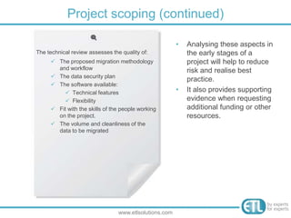 The technical review assesses the quality of:
 The proposed migration methodology
and workflow
 The data security plan
 The software available:
 Technical features
 Flexibility
 Fit with the skills of the people working
on the project.
 The volume and cleanliness of the
data to be migrated
Project scoping (continued)
www.etlsolutions.com
• Analysing these aspects in
the early stages of a
project will help to reduce
risk and realise best
practice.
• It also provides supporting
evidence when requesting
additional funding or other
resources.
 