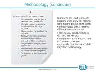 Methodology (continued)
www.etlsolutions.com
• Standards are used to identify
problem areas early on, making
sure that the project don’t reach
the final stages with a hundred
different issues to sort out.
• For instance, at ETL Solutions
we have the Prince2
management standard, and use
ISO standards where
appropriate to underpin our data
migration methodology.
A robust methodology should include:
 Extract design: how the data is
extracted, held and verified
 Migration design: how data is
transformed into the target
structure
 Mapping rules: the details of the
migration
 Test overview: tools, reporting,
structure and constraints
 Unit test: unit test specification
 Integration test: integration test
specification
 Recovery plan: recovery options
for each stage of the migration
 Go live plan: actions required to
go live.
 
