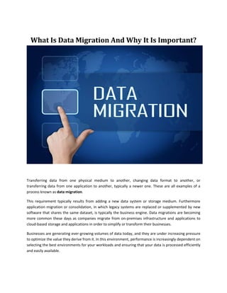 What Is Data Migration And Why It Is Important?
Transferring data from one physical medium to another, changing data format to another, or
transferring data from one application to another, typically a newer one. These are all examples of a
process known as data migration.
This requirement typically results from adding a new data system or storage medium. Furthermore
application migration or consolidation, in which legacy systems are replaced or supplemented by new
software that shares the same dataset, is typically the business engine. Data migrations are becoming
more common these days as companies migrate from on-premises infrastructure and applications to
cloud-based storage and applications in order to simplify or transform their businesses.
Businesses are generating ever-growing volumes of data today, and they are under increasing pressure
to optimize the value they derive from it. In this environment, performance is increasingly dependent on
selecting the best environments for your workloads and ensuring that your data is processed efficiently
and easily available.
 