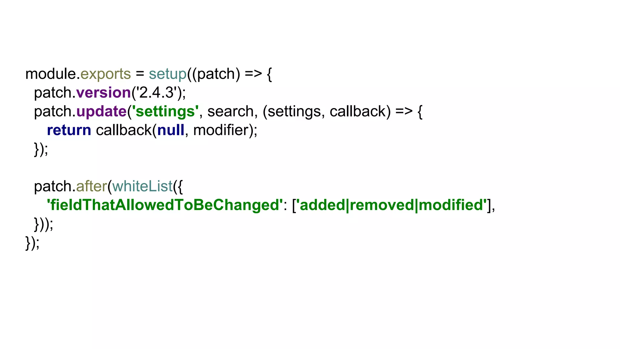 module.exports = setup((patch) => {
patch.version('2.4.3');
patch.update('settings', search, (settings, callback) => {
return callback(null, modifier);
});
patch.after(whiteList({
'fieldThatAllowedToBeChanged': ['added|removed|modified'],
}));
});
 