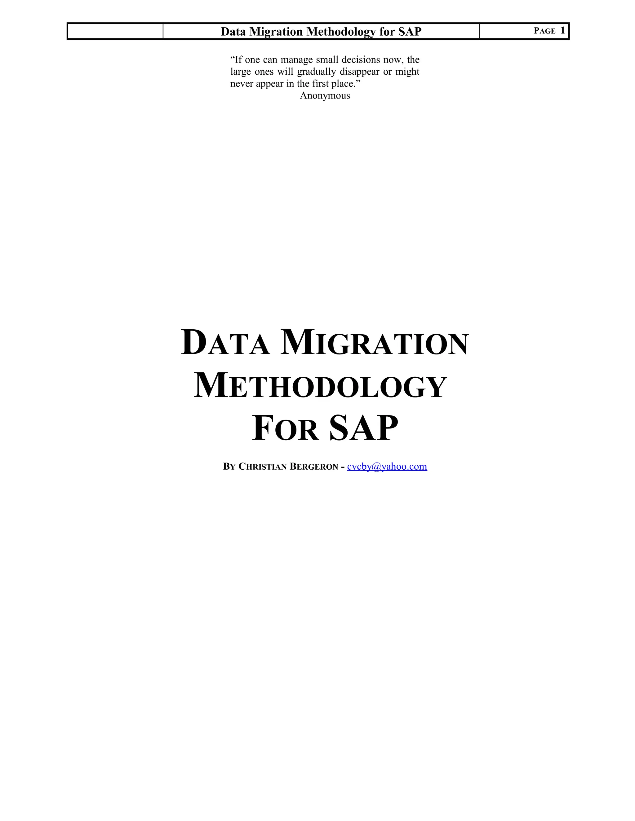 Data Migration Methodology for SAP PAGE 1
DATA MIGRATION
METHODOLOGY
FOR SAP
BY CHRISTIAN BERGERON - cvcby@yahoo.com
“If one can manage small decisions now, the
large ones will gradually disappear or might
never appear in the first place.”
Anonymous
 