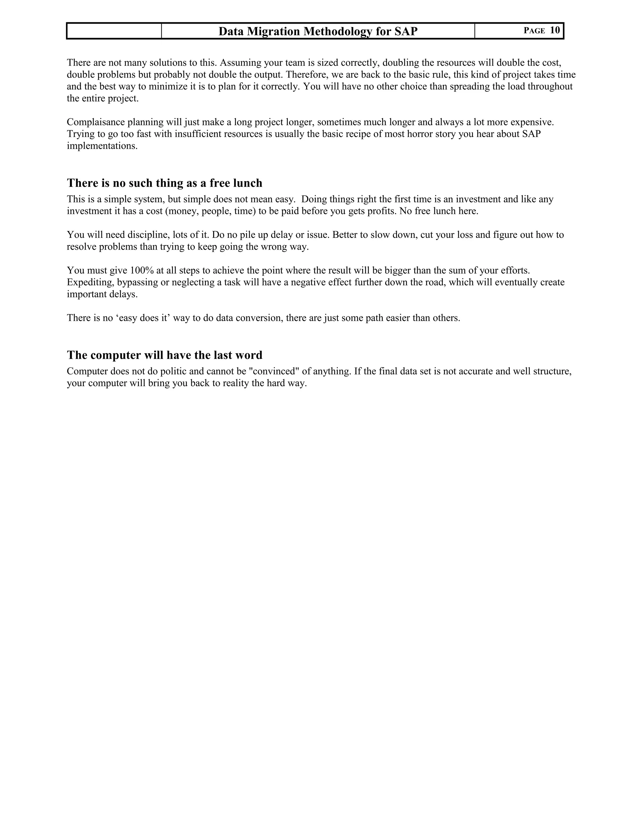 Data Migration Methodology for SAP PAGE 10
There are not many solutions to this. Assuming your team is sized correctly, doubling the resources will double the cost,
double problems but probably not double the output. Therefore, we are back to the basic rule, this kind of project takes time
and the best way to minimize it is to plan for it correctly. You will have no other choice than spreading the load throughout
the entire project.
Complaisance planning will just make a long project longer, sometimes much longer and always a lot more expensive.
Trying to go too fast with insufficient resources is usually the basic recipe of most horror story you hear about SAP
implementations.
There is no such thing as a free lunch
This is a simple system, but simple does not mean easy. Doing things right the first time is an investment and like any
investment it has a cost (money, people, time) to be paid before you gets profits. No free lunch here.
You will need discipline, lots of it. Do no pile up delay or issue. Better to slow down, cut your loss and figure out how to
resolve problems than trying to keep going the wrong way.
You must give 100% at all steps to achieve the point where the result will be bigger than the sum of your efforts.
Expediting, bypassing or neglecting a task will have a negative effect further down the road, which will eventually create
important delays.
There is no ‘easy does it’ way to do data conversion, there are just some path easier than others.
The computer will have the last word
Computer does not do politic and cannot be "convinced" of anything. If the final data set is not accurate and well structure,
your computer will bring you back to reality the hard way.
 