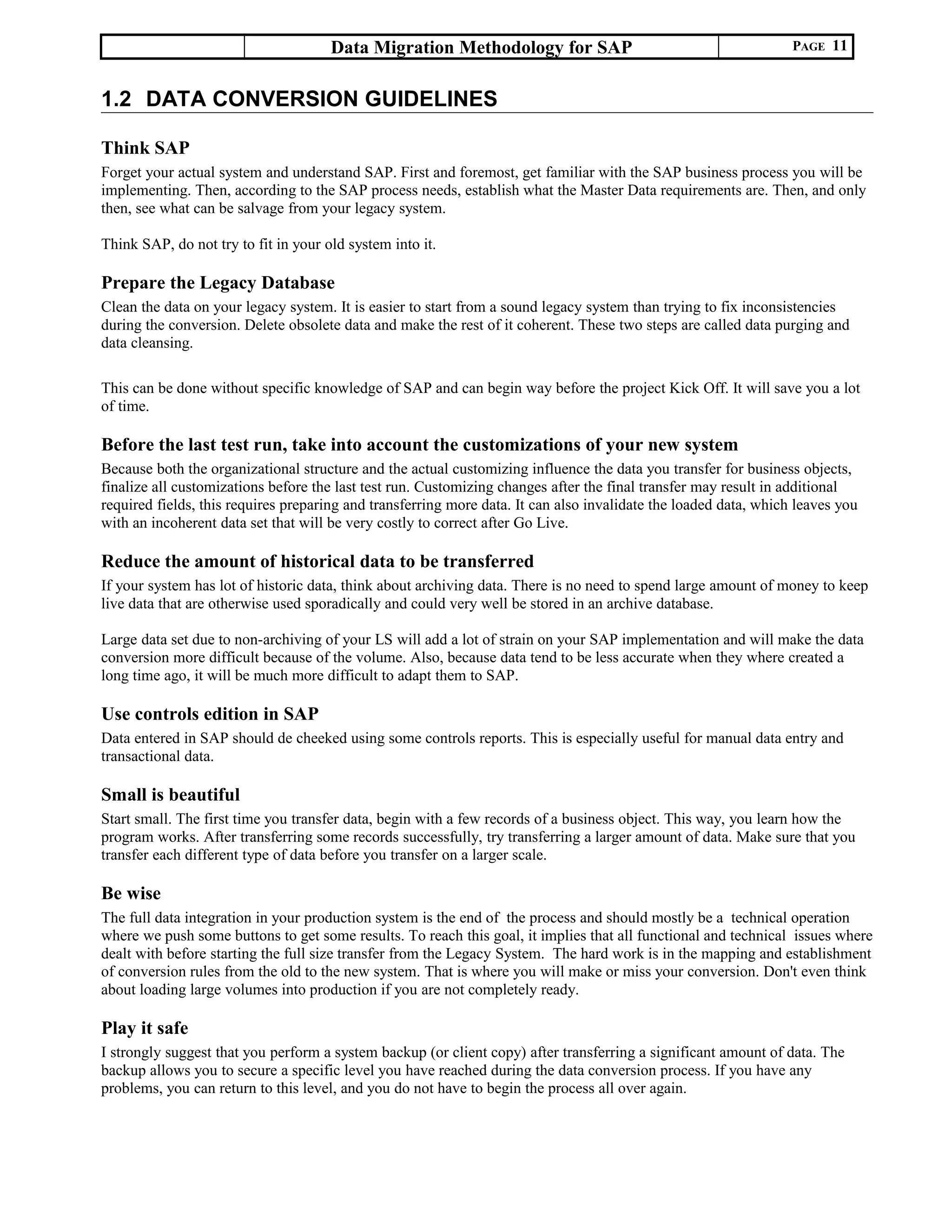 Data Migration Methodology for SAP PAGE 11
1.2 DATA CONVERSION GUIDELINES
Think SAP
Forget your actual system and understand SAP. First and foremost, get familiar with the SAP business process you will be
implementing. Then, according to the SAP process needs, establish what the Master Data requirements are. Then, and only
then, see what can be salvage from your legacy system.
Think SAP, do not try to fit in your old system into it.
Prepare the Legacy Database
Clean the data on your legacy system. It is easier to start from a sound legacy system than trying to fix inconsistencies
during the conversion. Delete obsolete data and make the rest of it coherent. These two steps are called data purging and
data cleansing.
This can be done without specific knowledge of SAP and can begin way before the project Kick Off. It will save you a lot
of time.
Before the last test run, take into account the customizations of your new system
Because both the organizational structure and the actual customizing influence the data you transfer for business objects,
finalize all customizations before the last test run. Customizing changes after the final transfer may result in additional
required fields, this requires preparing and transferring more data. It can also invalidate the loaded data, which leaves you
with an incoherent data set that will be very costly to correct after Go Live.
Reduce the amount of historical data to be transferred
If your system has lot of historic data, think about archiving data. There is no need to spend large amount of money to keep
live data that are otherwise used sporadically and could very well be stored in an archive database.
Large data set due to non-archiving of your LS will add a lot of strain on your SAP implementation and will make the data
conversion more difficult because of the volume. Also, because data tend to be less accurate when they where created a
long time ago, it will be much more difficult to adapt them to SAP.
Use controls edition in SAP
Data entered in SAP should de cheeked using some controls reports. This is especially useful for manual data entry and
transactional data.
Small is beautiful
Start small. The first time you transfer data, begin with a few records of a business object. This way, you learn how the
program works. After transferring some records successfully, try transferring a larger amount of data. Make sure that you
transfer each different type of data before you transfer on a larger scale.
Be wise
The full data integration in your production system is the end of the process and should mostly be a technical operation
where we push some buttons to get some results. To reach this goal, it implies that all functional and technical issues where
dealt with before starting the full size transfer from the Legacy System. The hard work is in the mapping and establishment
of conversion rules from the old to the new system. That is where you will make or miss your conversion. Don't even think
about loading large volumes into production if you are not completely ready.
Play it safe
I strongly suggest that you perform a system backup (or client copy) after transferring a significant amount of data. The
backup allows you to secure a specific level you have reached during the data conversion process. If you have any
problems, you can return to this level, and you do not have to begin the process all over again.
 