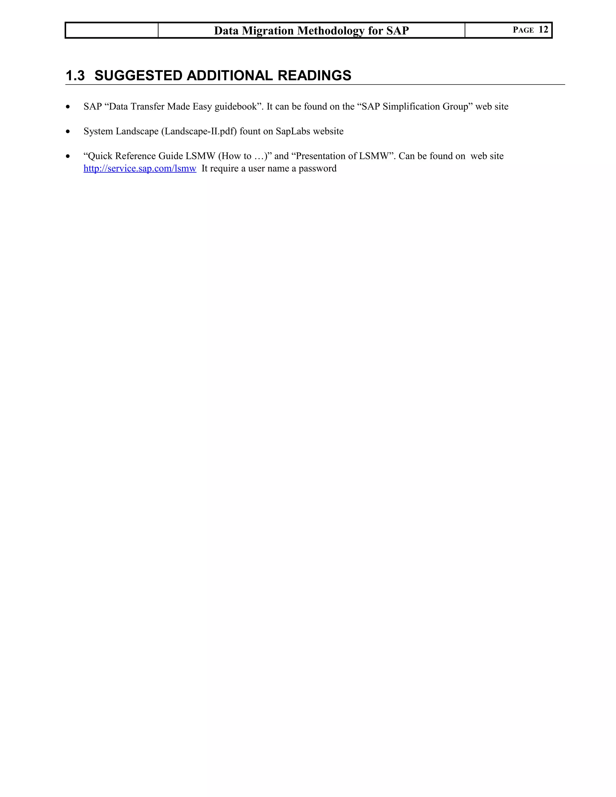 Data Migration Methodology for SAP PAGE 12
1.3 SUGGESTED ADDITIONAL READINGS
• SAP “Data Transfer Made Easy guidebook”. It can be found on the “SAP Simplification Group” web site
• System Landscape (Landscape-II.pdf) fount on SapLabs website
• “Quick Reference Guide LSMW (How to …)” and “Presentation of LSMW”. Can be found on web site
http://service.sap.com/lsmw It require a user name a password
 