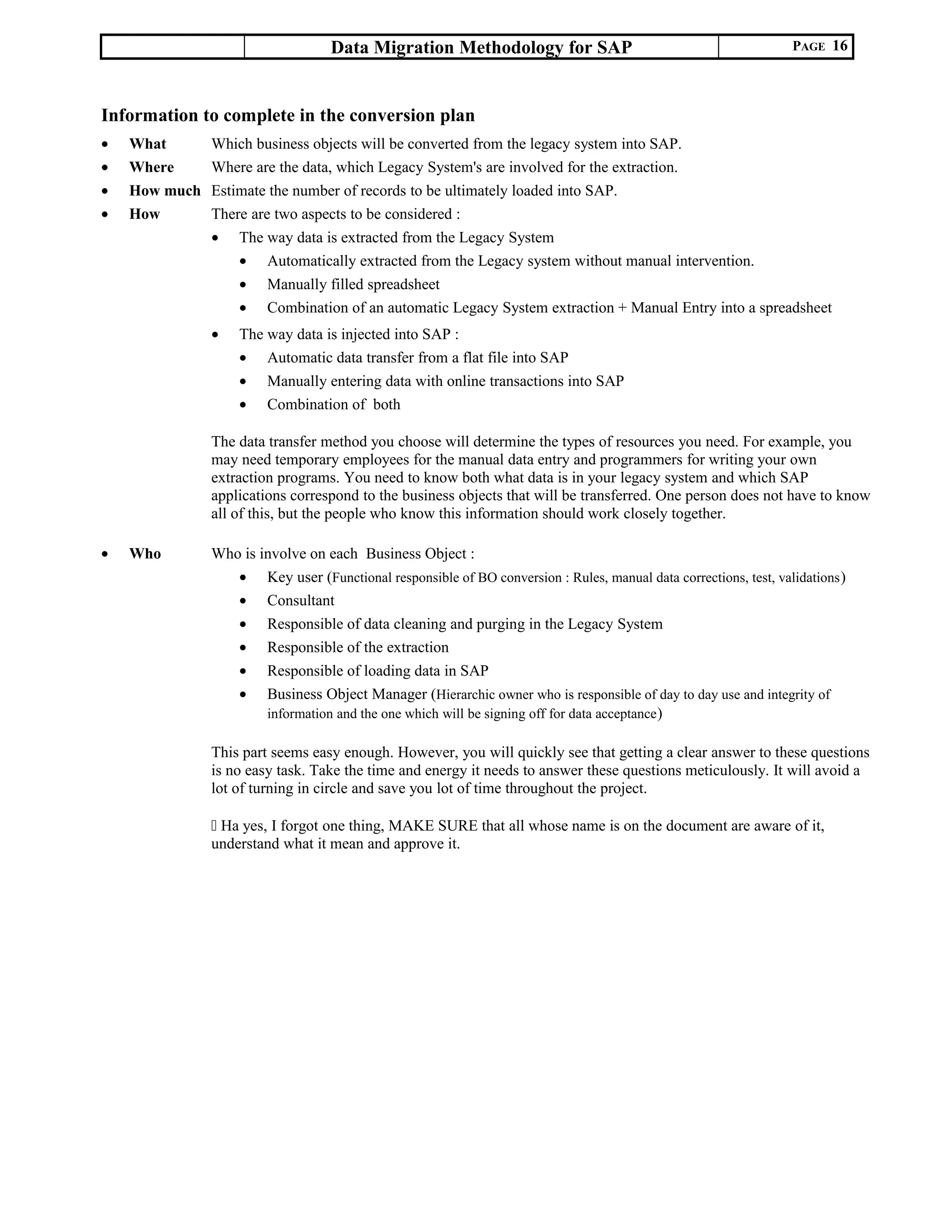 Data Migration Methodology for SAP PAGE 16
Information to complete in the conversion plan
• What Which business objects will be converted from the legacy system into SAP.
• Where Where are the data, which Legacy System's are involved for the extraction.
• How much Estimate the number of records to be ultimately loaded into SAP.
• How There are two aspects to be considered :
• The way data is extracted from the Legacy System
• Automatically extracted from the Legacy system without manual intervention.
• Manually filled spreadsheet
• Combination of an automatic Legacy System extraction + Manual Entry into a spreadsheet
• The way data is injected into SAP :
• Automatic data transfer from a flat file into SAP
• Manually entering data with online transactions into SAP
• Combination of both
The data transfer method you choose will determine the types of resources you need. For example, you
may need temporary employees for the manual data entry and programmers for writing your own
extraction programs. You need to know both what data is in your legacy system and which SAP
applications correspond to the business objects that will be transferred. One person does not have to know
all of this, but the people who know this information should work closely together.
• Who Who is involve on each Business Object :
• Key user (Functional responsible of BO conversion : Rules, manual data corrections, test, validations)
• Consultant
• Responsible of data cleaning and purging in the Legacy System
• Responsible of the extraction
• Responsible of loading data in SAP
• Business Object Manager (Hierarchic owner who is responsible of day to day use and integrity of
information and the one which will be signing off for data acceptance)
This part seems easy enough. However, you will quickly see that getting a clear answer to these questions
is no easy task. Take the time and energy it needs to answer these questions meticulously. It will avoid a
lot of turning in circle and save you lot of time throughout the project.
 Ha yes, I forgot one thing, MAKE SURE that all whose name is on the document are aware of it,
understand what it mean and approve it.
 