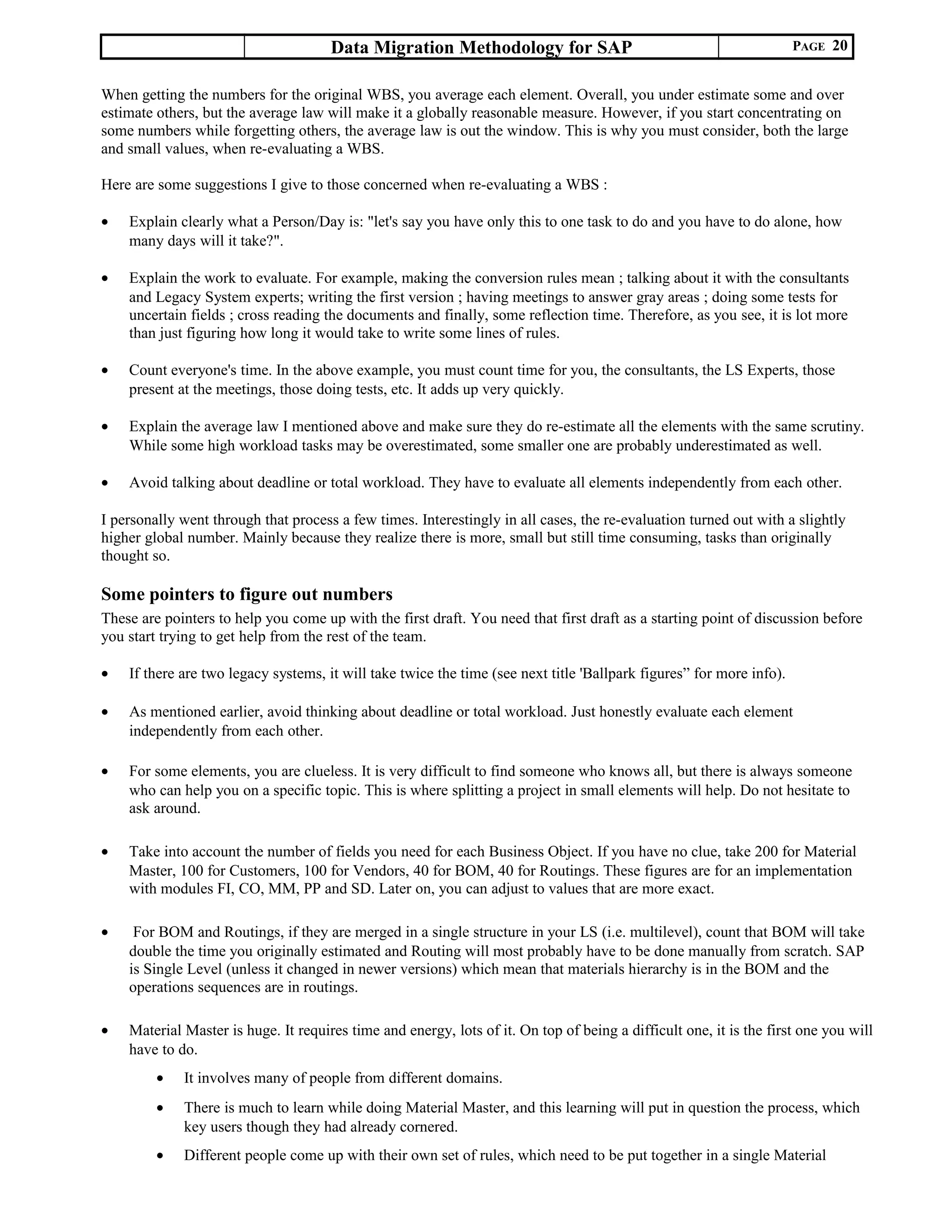Data Migration Methodology for SAP PAGE 20
When getting the numbers for the original WBS, you average each element. Overall, you under estimate some and over
estimate others, but the average law will make it a globally reasonable measure. However, if you start concentrating on
some numbers while forgetting others, the average law is out the window. This is why you must consider, both the large
and small values, when re-evaluating a WBS.
Here are some suggestions I give to those concerned when re-evaluating a WBS :
• Explain clearly what a Person/Day is: "let's say you have only this to one task to do and you have to do alone, how
many days will it take?".
• Explain the work to evaluate. For example, making the conversion rules mean ; talking about it with the consultants
and Legacy System experts; writing the first version ; having meetings to answer gray areas ; doing some tests for
uncertain fields ; cross reading the documents and finally, some reflection time. Therefore, as you see, it is lot more
than just figuring how long it would take to write some lines of rules.
• Count everyone's time. In the above example, you must count time for you, the consultants, the LS Experts, those
present at the meetings, those doing tests, etc. It adds up very quickly.
• Explain the average law I mentioned above and make sure they do re-estimate all the elements with the same scrutiny.
While some high workload tasks may be overestimated, some smaller one are probably underestimated as well.
• Avoid talking about deadline or total workload. They have to evaluate all elements independently from each other.
I personally went through that process a few times. Interestingly in all cases, the re-evaluation turned out with a slightly
higher global number. Mainly because they realize there is more, small but still time consuming, tasks than originally
thought so.
Some pointers to figure out numbers
These are pointers to help you come up with the first draft. You need that first draft as a starting point of discussion before
you start trying to get help from the rest of the team.
• If there are two legacy systems, it will take twice the time (see next title 'Ballpark figures” for more info).
• As mentioned earlier, avoid thinking about deadline or total workload. Just honestly evaluate each element
independently from each other.
• For some elements, you are clueless. It is very difficult to find someone who knows all, but there is always someone
who can help you on a specific topic. This is where splitting a project in small elements will help. Do not hesitate to
ask around.
• Take into account the number of fields you need for each Business Object. If you have no clue, take 200 for Material
Master, 100 for Customers, 100 for Vendors, 40 for BOM, 40 for Routings. These figures are for an implementation
with modules FI, CO, MM, PP and SD. Later on, you can adjust to values that are more exact.
• For BOM and Routings, if they are merged in a single structure in your LS (i.e. multilevel), count that BOM will take
double the time you originally estimated and Routing will most probably have to be done manually from scratch. SAP
is Single Level (unless it changed in newer versions) which mean that materials hierarchy is in the BOM and the
operations sequences are in routings.
• Material Master is huge. It requires time and energy, lots of it. On top of being a difficult one, it is the first one you will
have to do.
• It involves many of people from different domains.
• There is much to learn while doing Material Master, and this learning will put in question the process, which
key users though they had already cornered.
• Different people come up with their own set of rules, which need to be put together in a single Material
 