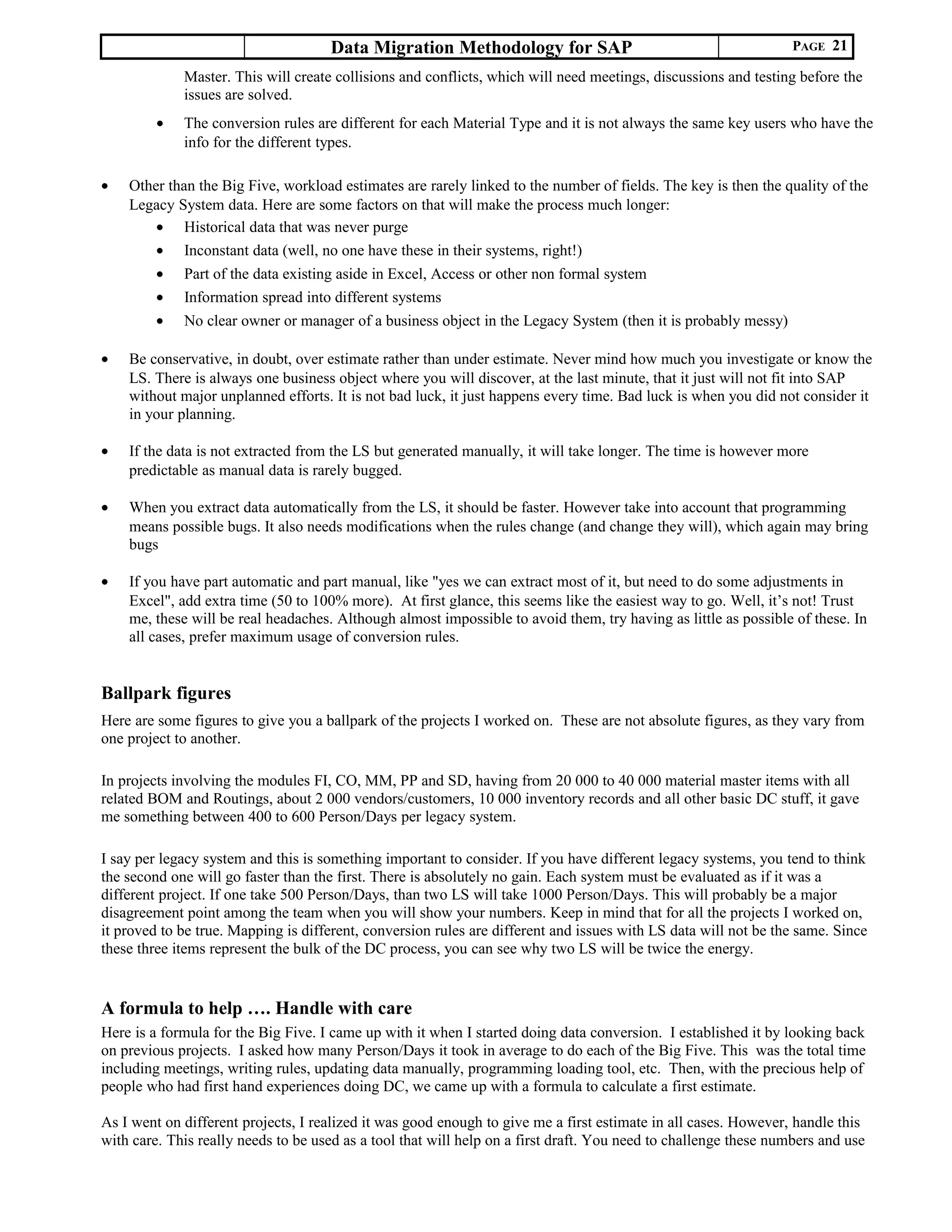 Data Migration Methodology for SAP PAGE 21
Master. This will create collisions and conflicts, which will need meetings, discussions and testing before the
issues are solved.
• The conversion rules are different for each Material Type and it is not always the same key users who have the
info for the different types.
• Other than the Big Five, workload estimates are rarely linked to the number of fields. The key is then the quality of the
Legacy System data. Here are some factors on that will make the process much longer:
• Historical data that was never purge
• Inconstant data (well, no one have these in their systems, right!)
• Part of the data existing aside in Excel, Access or other non formal system
• Information spread into different systems
• No clear owner or manager of a business object in the Legacy System (then it is probably messy)
• Be conservative, in doubt, over estimate rather than under estimate. Never mind how much you investigate or know the
LS. There is always one business object where you will discover, at the last minute, that it just will not fit into SAP
without major unplanned efforts. It is not bad luck, it just happens every time. Bad luck is when you did not consider it
in your planning.
• If the data is not extracted from the LS but generated manually, it will take longer. The time is however more
predictable as manual data is rarely bugged.
• When you extract data automatically from the LS, it should be faster. However take into account that programming
means possible bugs. It also needs modifications when the rules change (and change they will), which again may bring
bugs
• If you have part automatic and part manual, like "yes we can extract most of it, but need to do some adjustments in
Excel", add extra time (50 to 100% more). At first glance, this seems like the easiest way to go. Well, it’s not! Trust
me, these will be real headaches. Although almost impossible to avoid them, try having as little as possible of these. In
all cases, prefer maximum usage of conversion rules.
Ballpark figures
Here are some figures to give you a ballpark of the projects I worked on. These are not absolute figures, as they vary from
one project to another.
In projects involving the modules FI, CO, MM, PP and SD, having from 20 000 to 40 000 material master items with all
related BOM and Routings, about 2 000 vendors/customers, 10 000 inventory records and all other basic DC stuff, it gave
me something between 400 to 600 Person/Days per legacy system.
I say per legacy system and this is something important to consider. If you have different legacy systems, you tend to think
the second one will go faster than the first. There is absolutely no gain. Each system must be evaluated as if it was a
different project. If one take 500 Person/Days, than two LS will take 1000 Person/Days. This will probably be a major
disagreement point among the team when you will show your numbers. Keep in mind that for all the projects I worked on,
it proved to be true. Mapping is different, conversion rules are different and issues with LS data will not be the same. Since
these three items represent the bulk of the DC process, you can see why two LS will be twice the energy.
A formula to help …. Handle with care
Here is a formula for the Big Five. I came up with it when I started doing data conversion. I established it by looking back
on previous projects. I asked how many Person/Days it took in average to do each of the Big Five. This was the total time
including meetings, writing rules, updating data manually, programming loading tool, etc. Then, with the precious help of
people who had first hand experiences doing DC, we came up with a formula to calculate a first estimate.
As I went on different projects, I realized it was good enough to give me a first estimate in all cases. However, handle this
with care. This really needs to be used as a tool that will help on a first draft. You need to challenge these numbers and use
 