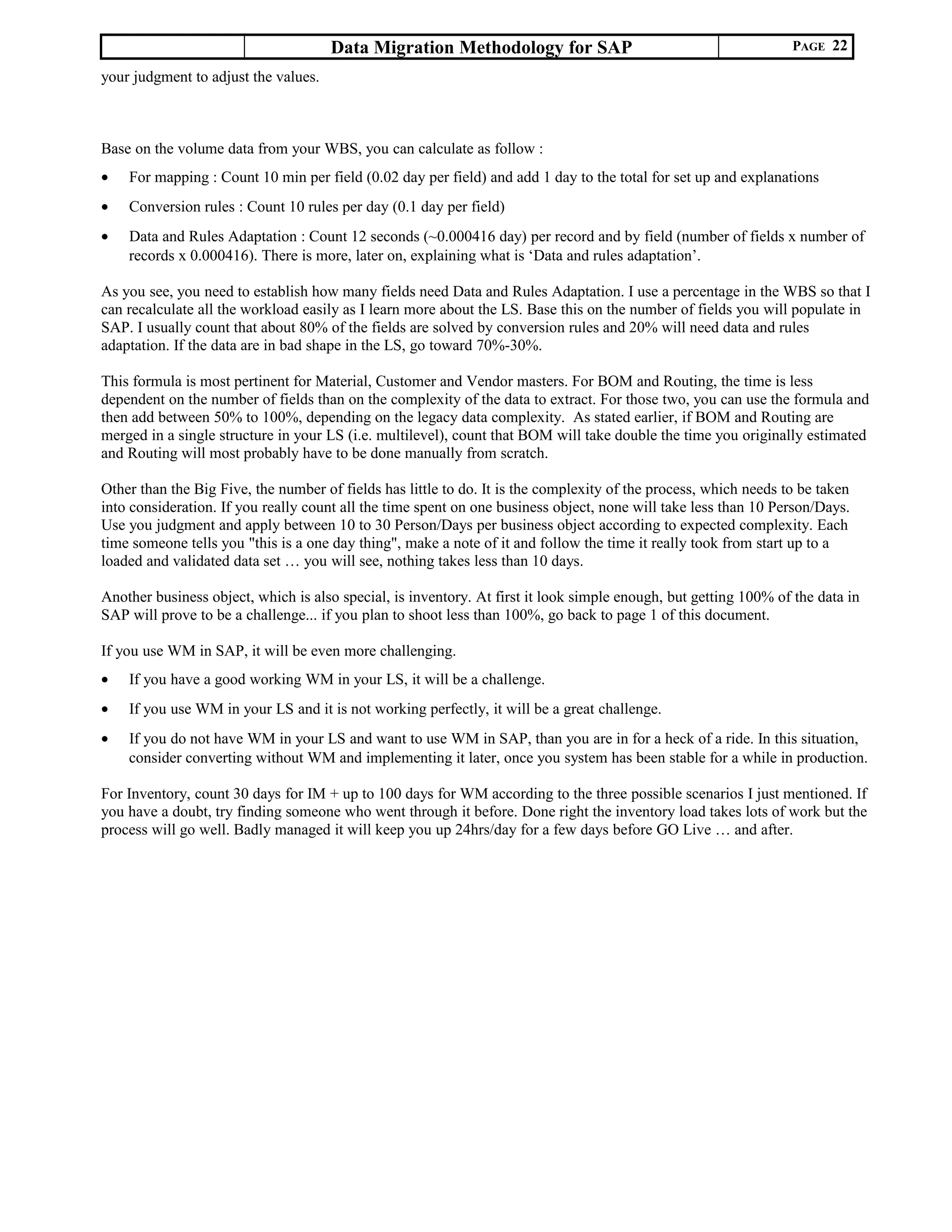 Data Migration Methodology for SAP PAGE 22
your judgment to adjust the values.
Base on the volume data from your WBS, you can calculate as follow :
• For mapping : Count 10 min per field (0.02 day per field) and add 1 day to the total for set up and explanations
• Conversion rules : Count 10 rules per day (0.1 day per field)
• Data and Rules Adaptation : Count 12 seconds (~0.000416 day) per record and by field (number of fields x number of
records x 0.000416). There is more, later on, explaining what is ‘Data and rules adaptation’.
As you see, you need to establish how many fields need Data and Rules Adaptation. I use a percentage in the WBS so that I
can recalculate all the workload easily as I learn more about the LS. Base this on the number of fields you will populate in
SAP. I usually count that about 80% of the fields are solved by conversion rules and 20% will need data and rules
adaptation. If the data are in bad shape in the LS, go toward 70%-30%.
This formula is most pertinent for Material, Customer and Vendor masters. For BOM and Routing, the time is less
dependent on the number of fields than on the complexity of the data to extract. For those two, you can use the formula and
then add between 50% to 100%, depending on the legacy data complexity. As stated earlier, if BOM and Routing are
merged in a single structure in your LS (i.e. multilevel), count that BOM will take double the time you originally estimated
and Routing will most probably have to be done manually from scratch.
Other than the Big Five, the number of fields has little to do. It is the complexity of the process, which needs to be taken
into consideration. If you really count all the time spent on one business object, none will take less than 10 Person/Days.
Use you judgment and apply between 10 to 30 Person/Days per business object according to expected complexity. Each
time someone tells you "this is a one day thing", make a note of it and follow the time it really took from start up to a
loaded and validated data set … you will see, nothing takes less than 10 days.
Another business object, which is also special, is inventory. At first it look simple enough, but getting 100% of the data in
SAP will prove to be a challenge... if you plan to shoot less than 100%, go back to page 1 of this document.
If you use WM in SAP, it will be even more challenging.
• If you have a good working WM in your LS, it will be a challenge.
• If you use WM in your LS and it is not working perfectly, it will be a great challenge.
• If you do not have WM in your LS and want to use WM in SAP, than you are in for a heck of a ride. In this situation,
consider converting without WM and implementing it later, once you system has been stable for a while in production.
For Inventory, count 30 days for IM + up to 100 days for WM according to the three possible scenarios I just mentioned. If
you have a doubt, try finding someone who went through it before. Done right the inventory load takes lots of work but the
process will go well. Badly managed it will keep you up 24hrs/day for a few days before GO Live … and after.
 