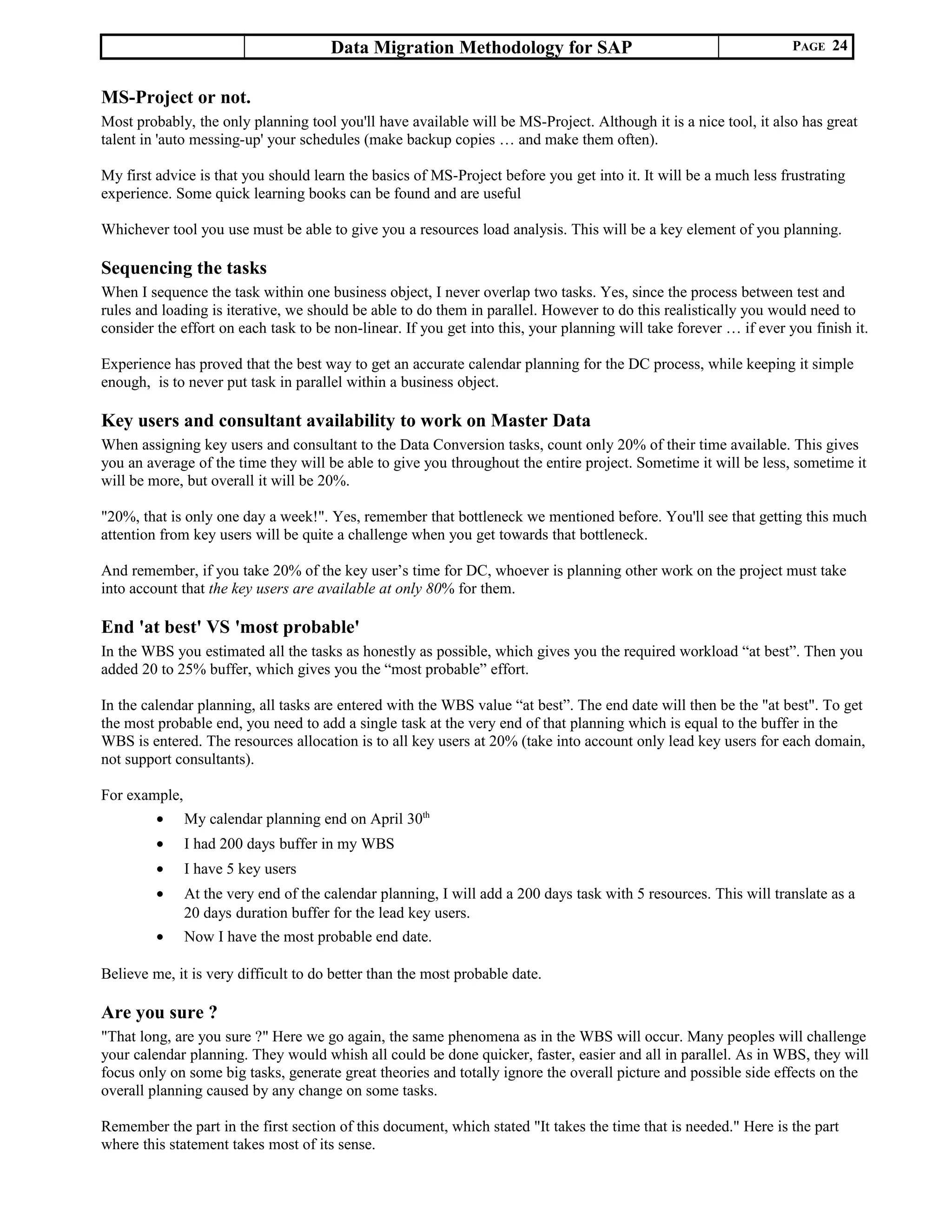 Data Migration Methodology for SAP PAGE 24
MS-Project or not.
Most probably, the only planning tool you'll have available will be MS-Project. Although it is a nice tool, it also has great
talent in 'auto messing-up' your schedules (make backup copies … and make them often).
My first advice is that you should learn the basics of MS-Project before you get into it. It will be a much less frustrating
experience. Some quick learning books can be found and are useful
Whichever tool you use must be able to give you a resources load analysis. This will be a key element of you planning.
Sequencing the tasks
When I sequence the task within one business object, I never overlap two tasks. Yes, since the process between test and
rules and loading is iterative, we should be able to do them in parallel. However to do this realistically you would need to
consider the effort on each task to be non-linear. If you get into this, your planning will take forever … if ever you finish it.
Experience has proved that the best way to get an accurate calendar planning for the DC process, while keeping it simple
enough, is to never put task in parallel within a business object.
Key users and consultant availability to work on Master Data
When assigning key users and consultant to the Data Conversion tasks, count only 20% of their time available. This gives
you an average of the time they will be able to give you throughout the entire project. Sometime it will be less, sometime it
will be more, but overall it will be 20%.
"20%, that is only one day a week!". Yes, remember that bottleneck we mentioned before. You'll see that getting this much
attention from key users will be quite a challenge when you get towards that bottleneck.
And remember, if you take 20% of the key user’s time for DC, whoever is planning other work on the project must take
into account that the key users are available at only 80% for them.
End 'at best' VS 'most probable'
In the WBS you estimated all the tasks as honestly as possible, which gives you the required workload “at best”. Then you
added 20 to 25% buffer, which gives you the “most probable” effort.
In the calendar planning, all tasks are entered with the WBS value “at best”. The end date will then be the "at best". To get
the most probable end, you need to add a single task at the very end of that planning which is equal to the buffer in the
WBS is entered. The resources allocation is to all key users at 20% (take into account only lead key users for each domain,
not support consultants).
For example,
• My calendar planning end on April 30th
• I had 200 days buffer in my WBS
• I have 5 key users
• At the very end of the calendar planning, I will add a 200 days task with 5 resources. This will translate as a
20 days duration buffer for the lead key users.
• Now I have the most probable end date.
Believe me, it is very difficult to do better than the most probable date.
Are you sure ?
"That long, are you sure ?" Here we go again, the same phenomena as in the WBS will occur. Many peoples will challenge
your calendar planning. They would whish all could be done quicker, faster, easier and all in parallel. As in WBS, they will
focus only on some big tasks, generate great theories and totally ignore the overall picture and possible side effects on the
overall planning caused by any change on some tasks.
Remember the part in the first section of this document, which stated "It takes the time that is needed." Here is the part
where this statement takes most of its sense.
 